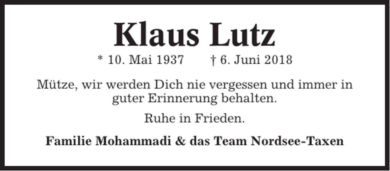<p>Klaus Lutz<br />* 10. Mai 1937</p><p>† 6. Juni 2018</p><p>Mütze, wir werden Dich nie vergessen und immer in<br />guter Erinnerung behalten.<br />Ruhe in Frieden.<br />Familie Mohammadi &amp; das Team Nordsee-Taxen</p>