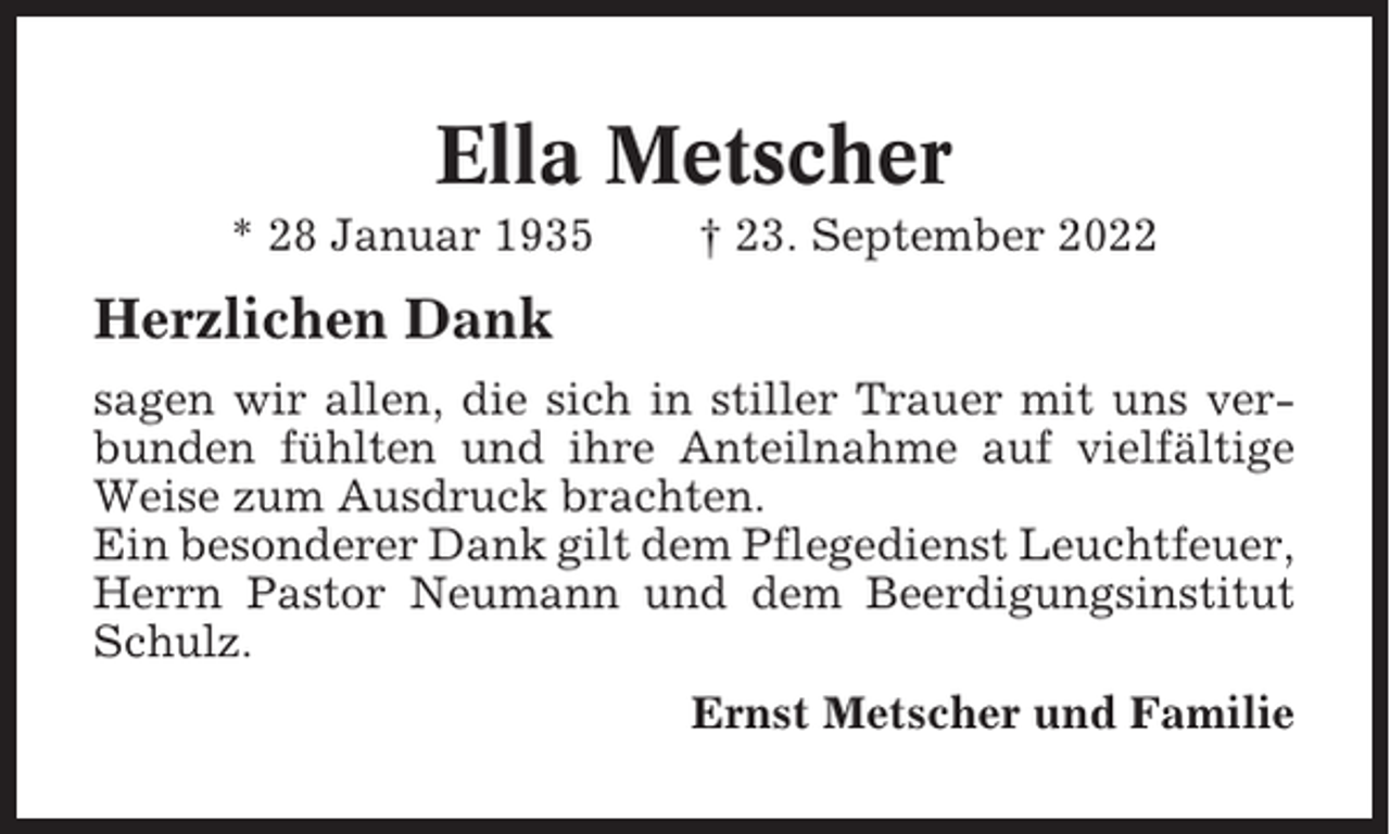 <p>Ella Metscher<br />* 28 Januar 1935</p><p>† 23. September 2022</p><p>Herzlichen Dank<br />sagen wir allen, die sich in stiller Trauer mit uns verbunden fühlten und ihre Anteilnahme auf vielfältige<br />Weise zum Ausdruck brachten.<br />Ein besonderer Dank gilt dem Pflegedienst Leuchtfeuer,<br />Herrn Pastor Neumann und dem Beerdigungsinstitut<br />Schulz.<br />Ernst Metscher und Familie</p>