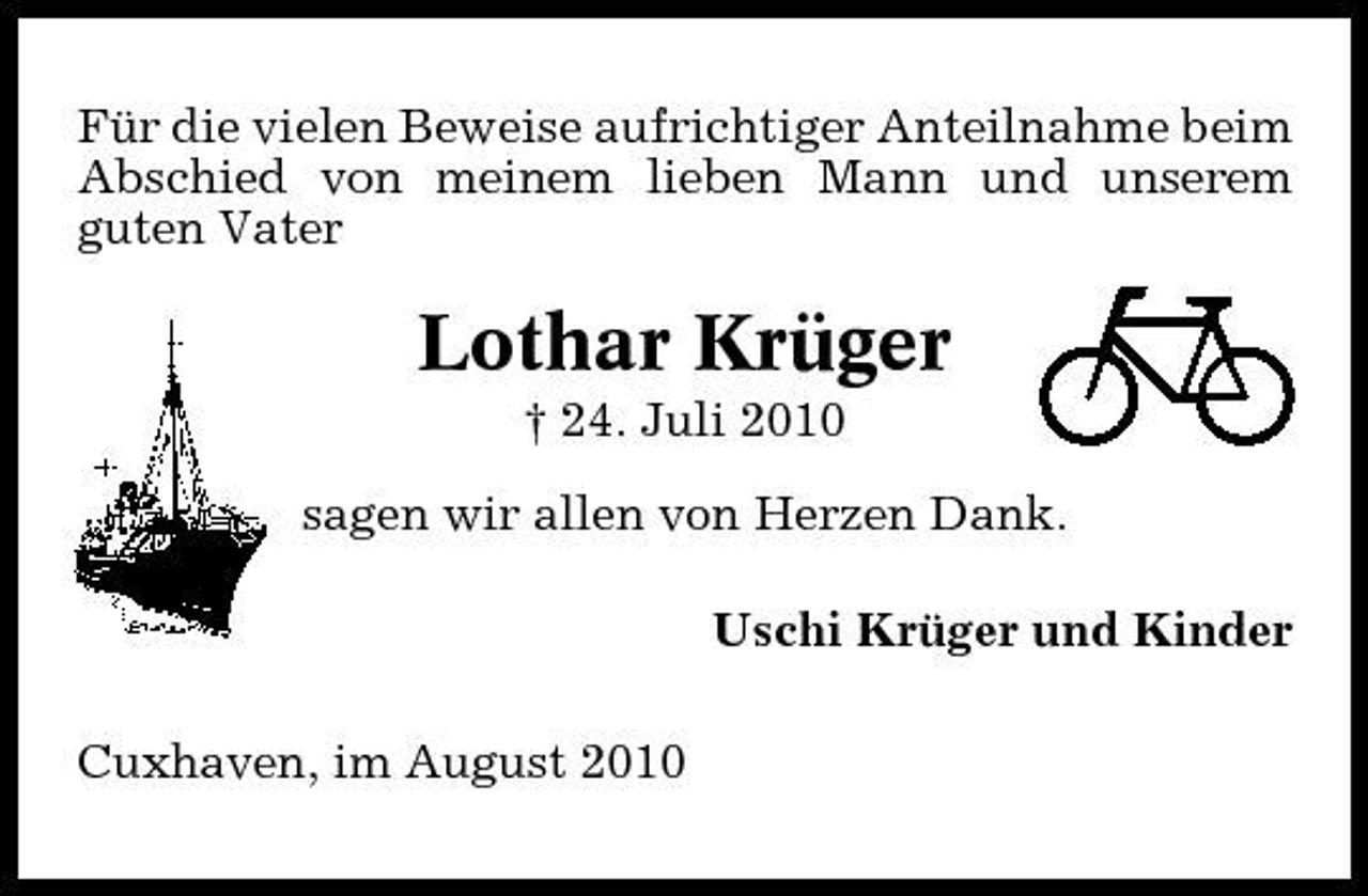 <p>Für die vielen Beweise aufrichtiger Anteilnahme beim Abschied von meinem lieben Mann und unserem guten Vater</p><p>Lothar Krüger<br />† 24. Juli 2010 sagen wir allen von Herzen Dank. Uschi Krüger und Kinder Cuxhaven, im August 2010</p>