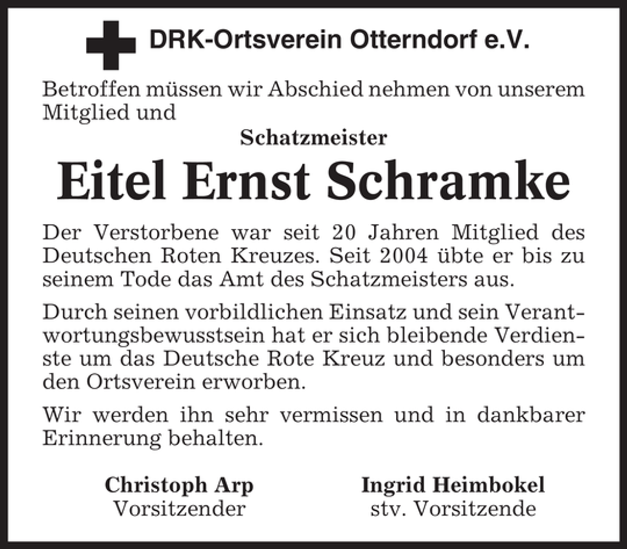 <p>DRK-Ortsverein Otterndorf e.V.<br />Betroffen müssen wir Abschied nehmen von unserem<br />Mitglied und<br />Schatzmeister</p><p>Eitel Ernst Schramke<br />Der Verstorbene war seit 20 Jahren Mitglied des<br />Deutschen Roten Kreuzes. Seit 2004 übte er bis zu<br />seinem Tode das Amt des Schatzmeisters aus.<br />Durch seinen vorbildlichen Einsatz und sein Verantwortungsbewusstsein hat er sich bleibende Verdienste um das Deutsche Rote Kreuz und besonders um<br />den Ortsverein erworben.<br />Wir werden ihn sehr vermissen und in dankbarer<br />Erinnerung behalten.<br />Christoph Arp<br />Vorsitzender</p><p>Ingrid Heimbokel<br />stv. Vorsitzende</p>