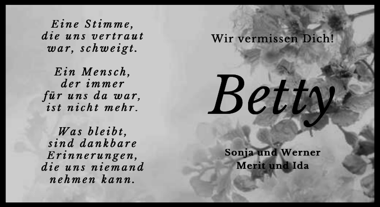 <p>Eine Stimme,<br />die uns vertraut<br />war, schweigt.<br />Ein Mensch,<br />der immer<br />für uns da war,<br />ist nicht mehr.<br />Was bleibt,<br />sind dankbare<br />Erinnerungen,<br />die uns niemand<br />nehmen kann.</p><p>Wir vermissen Dich!</p><p>Betty<br />Sonja und Werner<br />Merit und Ida</p>