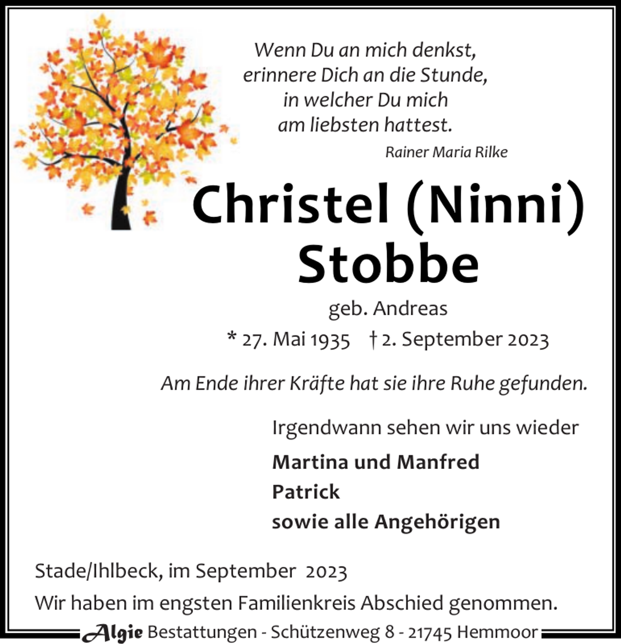 <p>Wenn Du an mich denkst,<br />erinnere Dich an die Stunde,<br />in welcher Du mich<br />am liebsten hattest.<br />Rainer Maria Rilke</p><p>Christel (Ninni)<br />Stobbe<br />geb. Andreas<br />* 27. Mai 1935 † 2. September 2023</p><p>Am Ende ihrer Kräfte hat sie ihre Ruhe gefunden.<br />Irgendwann sehen wir uns wieder<br />Martina und Manfred<br />Patrick<br />sowie alle Angehörigen<br />Stade/Ihlbeck, im September 2023<br />Wir haben im engsten Familienkreis Abschied genommen.<br />Algie Bestattungen - Schützenweg 8 - 21745 Hemmoor</p>