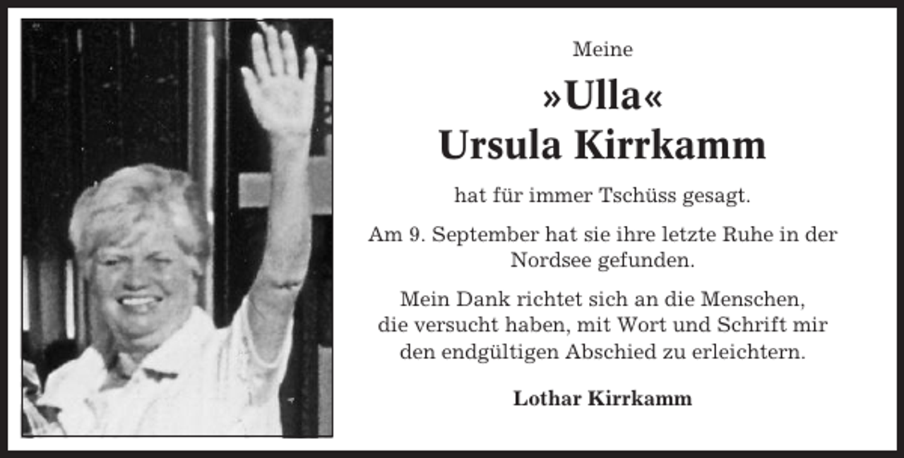 <p>Meine</p><p>»Ulla«<br />Ursula Kirrkamm<br />hat für immer Tschüss gesagt.<br />Am 9. September hat sie ihre letzte Ruhe in der<br />Nordsee gefunden.<br />Mein Dank richtet sich an die Menschen,<br />die versucht haben, mit Wort und Schrift mir<br />den endgültigen Abschied zu erleichtern.<br />Lothar Kirrkamm</p>