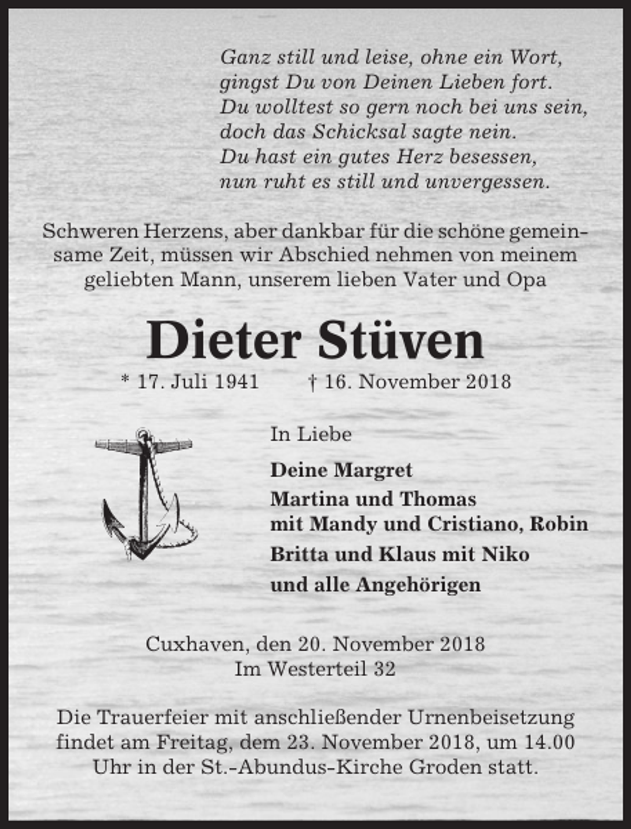 <p>Ganz still und leise, ohne ein Wort,<br />gingst Du von Deinen Lieben fort.<br />Du wolltest so gern noch bei uns sein,<br />doch das Schicksal sagte nein.<br />Du hast ein gutes Herz besessen,<br />nun ruht es still und unvergessen.<br />Schweren Herzens, aber dankbar für die schöne gemeinsame Zeit, müssen wir Abschied nehmen von meinem<br />geliebten Mann, unserem lieben Vater und Opa</p><p>Dieter Stüven<br />* 17. Juli 1941</p><p>† 16. November 2018<br />In Liebe<br />Deine Margret<br />Martina und Thomas<br />mit Mandy und Cristiano, Robin<br />Britta und Klaus mit Niko<br />und alle Angehörigen</p><p>Cuxhaven, den 20. November 2018<br />Im Westerteil 32<br />Die Trauerfeier mit anschließender Urnenbeisetzung<br />findet am Freitag, dem 23. November 2018, um 14.00<br />Uhr in der St.-Abundus-Kirche Groden statt.</p>