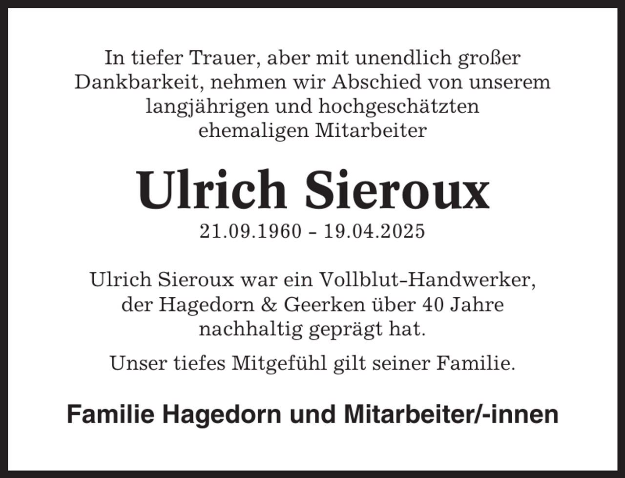 <p>In tiefer Trauer, aber mit unendlich großer<br />Dankbarkeit, nehmen wir Abschied von unserem<br />langjährigen und hochgeschätzten<br />ehemaligen Mitarbeiter</p><p>Ulrich Sieroux<br />21.09.1960 - 19.04.2025<br />Ulrich Sieroux war ein Vollblut-Handwerker,<br />der Hagedorn &amp; Geerken über 40 Jahre<br />nachhaltig geprägt hat.<br />Unser tiefes Mitgefühl gilt seiner Familie.</p><p>Familie Hagedorn und Mitarbeiter/-innen</p>
