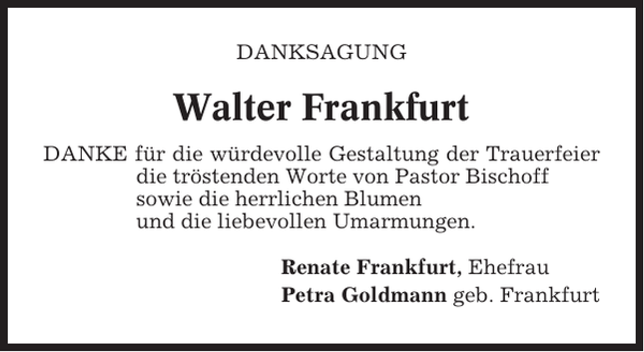<p>DANKSAGUNG</p><p>Walter Frankfurt<br />DANKE für die würdevolle Gestaltung der Trauerfeier<br />die tröstenden Worte von Pastor Bischoff<br />sowie die herrlichen Blumen<br />und die liebevollen Umarmungen.<br />Renate Frankfurt, Ehefrau<br />Petra Goldmann geb. Frankfurt</p>