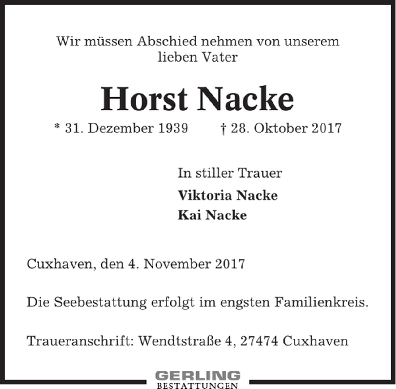 <p>Wir müssen Abschied nehmen von unserem<br />lieben Vater</p><p>Horst Nacke<br />* 31. Dezember 1939</p><p>† 28. Oktober 2017</p><p>In stiller Trauer<br />Viktoria Nacke<br />Kai Nacke</p><p>Cuxhaven, den 4. November 2017<br />Die Seebestattung erfolgt im engsten Familienkreis.<br />Traueranschrift: Wendtstraße 4, 27474 Cuxhaven</p>