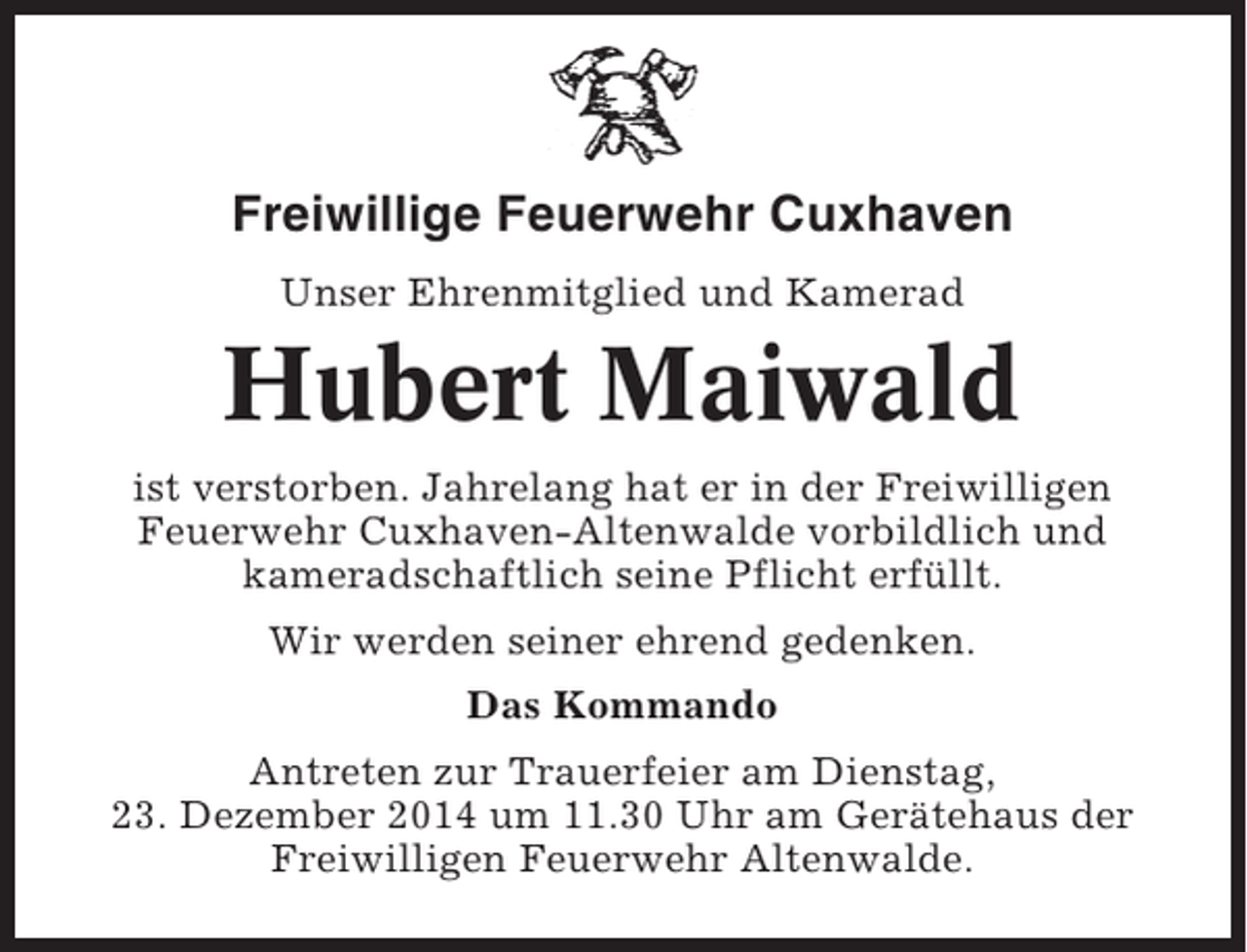 <p>Freiwillige Feuerwehr Cuxhaven<br />Unser Ehrenmitglied und Kamerad</p><p>Hubert Maiwald<br />ist verstorben. Jahrelang hat er in der Freiwilligen<br />Feuerwehr Cuxhaven-Altenwalde vorbildlich und<br />kameradschaftlich seine Pflicht erfüllt.<br />Wir werden seiner ehrend gedenken.<br />Das Kommando<br />Antreten zur Trauerfeier am Dienstag,<br />23. Dezember 2014 um 11.30 Uhr am Gerätehaus der<br />Freiwilligen Feuerwehr Altenwalde.</p>