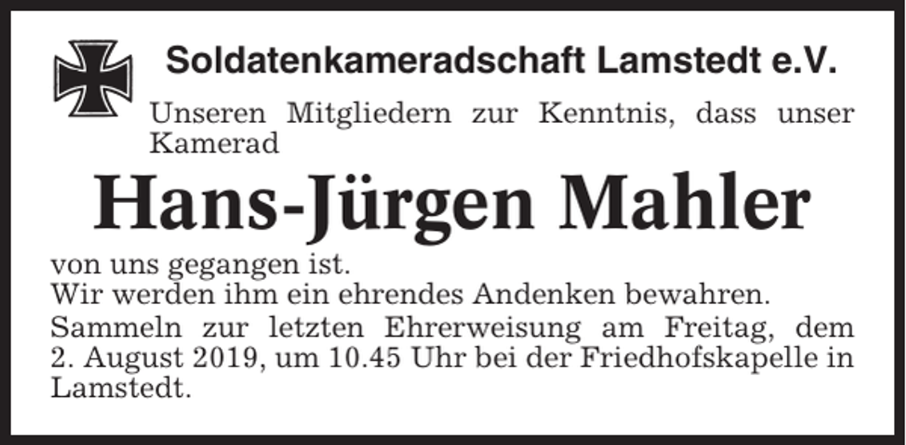 <p>Soldatenkameradschaft Lamstedt e.V.<br />Unseren Mitgliedern zur Kenntnis, dass unser<br />Kamerad</p><p>Hans-Jürgen Mahler<br />von uns gegangen ist.<br />Wir werden ihm ein ehrendes Andenken bewahren.<br />Sammeln zur letzten Ehrerweisung am Freitag, dem<br />2. August 2019, um 10.45 Uhr bei der Friedhofskapelle in<br />Lamstedt.</p>