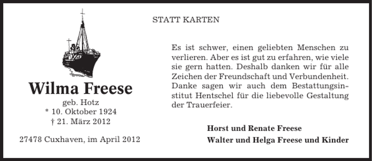 <p>STATT KARTEN</p><p>Wilma Freese<br />geb. Hotz<br />* 10. Oktober 1924<br />† 21. März 2017478 Cuxhaven, im April 2012</p><p>Es ist schwer, einen geliebten Menschen zu<br />verlieren. Aber es ist gut zu erfahren, wie viele<br />sie gern hatten. Deshalb danken wir für alle<br />Zeichen der Freundschaft und Verbundenheit.<br />Danke sagen wir auch dem Bestattungsinstitut Hentschel für die liebevolle Gestaltung<br />der Trauerfeier.<br />Horst und Renate Freese<br />Walter und Helga Freese und Kinder</p>