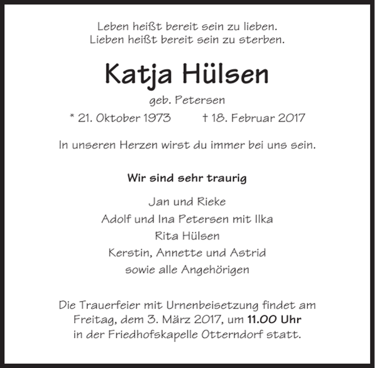 <p>Leben heißt bereit sein zu lieben.<br />Lieben heißt bereit sein zu sterben.</p><p>Katja Hülsen<br />geb. Petersen<br />* 21. Oktober 1973<br />† 18. Februar 2017<br />In unseren Herzen wirst du immer bei uns sein.<br />Wir sind sehr traurig<br />Jan und Rieke<br />Adolf und Ina Petersen mit Ilka<br />Rita Hülsen<br />Kerstin, Annette und Astrid<br />sowie alle Angehörigen<br />Die Trauerfeier mit Urnenbeisetzung findet am<br />Freitag, dem 3. März 2017, um 11.00 Uhr<br />in der Friedhofskapelle Otterndorf statt.</p>