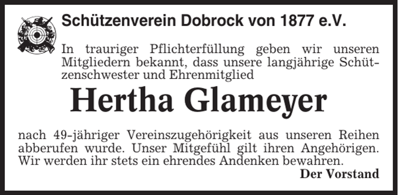 <p>Schützenverein Dobrock von 1877 e.V.<br />In trauriger Pflichterfüllung geben wir unseren<br />Mitgliedern bekannt, dass unsere langjährige Schützenschwester und Ehrenmitglied</p><p>Hertha Glameyer<br />nach 49-jähriger Vereinszugehörigkeit aus unseren Reihen<br />abberufen wurde. Unser Mitgefühl gilt ihren Angehörigen.<br />Wir werden ihr stets ein ehrendes Andenken bewahren.<br />Der Vorstand</p>