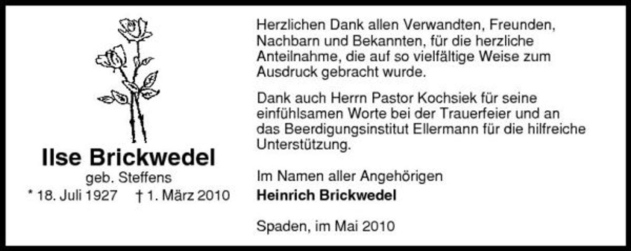 <p>Herzlichen Dank allen Verwandten, Freunden, Nachbarn und Bekannten, für die herzliche Anteilnahme, die auf so vielfältige Weise zum Ausdruck gebracht wurde. Dank auch Herrn Pastor Kochsiek für seine einfühlsamen Worte bei der Trauerfeier und an das Beerdigungsinstitut Ellermann für die hilfreiche Unterstützung. Im Namen aller Angehörigen Heinrich Brickwedel Spaden, im Mai 2010</p><p>Ilse Brickwedel<br />geb. Steffens * 18. Juli 1927 † 1. März 2010</p>