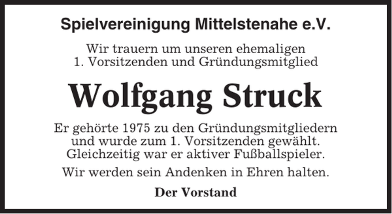 <p>Spielvereinigung Mittelstenahe e.V.<br />Wir trauern um unseren ehemaligen<br />1. Vorsitzenden und Gründungsmitglied</p><p>Wolfgang Struck<br />Er gehörte 1975 zu den Gründungsmitgliedern<br />und wurde zum 1. Vorsitzenden gewählt.<br />Gleichzeitig war er aktiver Fußballspieler.<br />Wir werden sein Andenken in Ehren halten.<br />Der Vorstand</p>