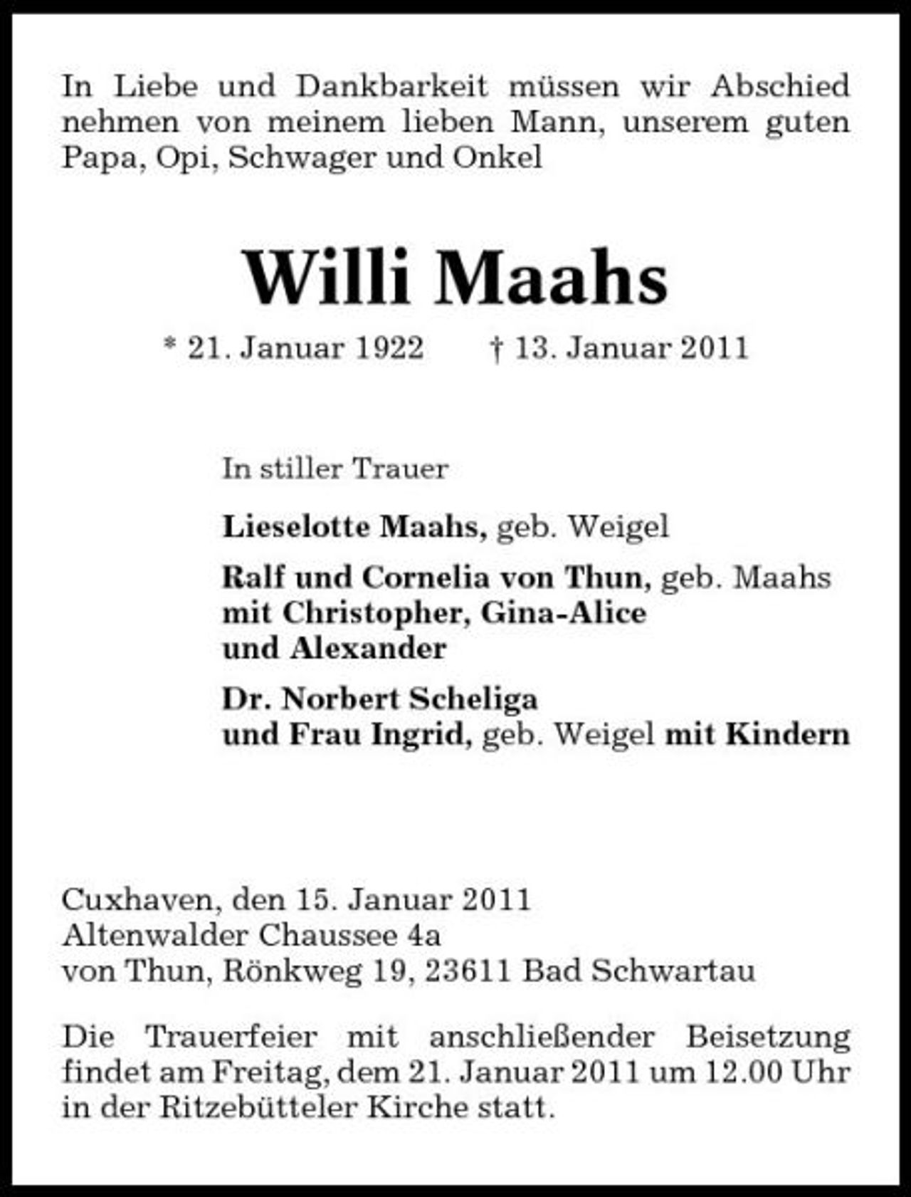 <p>In Liebe und Dankbarkeit müssen wir Abschied nehmen von meinem lieben Mann, unserem guten Papa, Opi, Schwager und Onkel</p><p>Willi Maahs<br />* 21. Januar 1922 † 13. Januar 2011<br />In stiller Trauer</p><p>Lieselotte Maahs, geb. Weigel Ralf und Cornelia von Thun, geb. Maahs mit Christopher, Gina-Alice und Alexander Dr. Norbert Scheliga und Frau Ingrid, geb. Weigel mit Kindern</p><p>Cuxhaven, den 15. Januar 2011 Altenwalder Chaussee 4a von Thun, Rönkweg 19, 23611 Bad Schwartau Die Trauerfeier mit anschließender Beisetzung findet am Freitag, dem 21. Januar 2011 um 12.00 Uhr in der Ritzebütteler Kirche statt.</p>