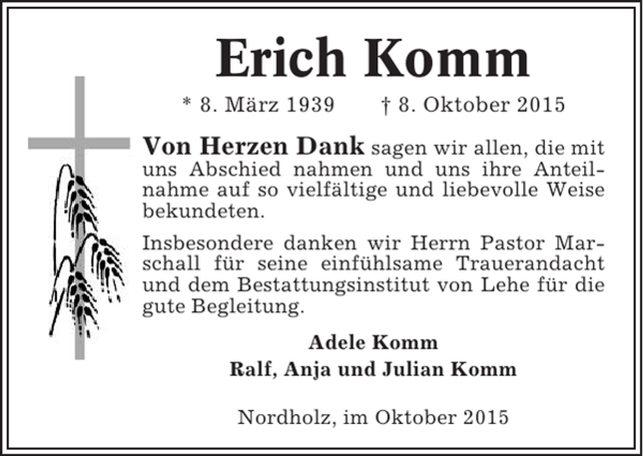 <p>Erich Komm<br />* 8. März 1939</p><p>† 8. Oktober 2015</p><p>Von Herzen Dank sagen wir allen, die mit<br />uns Abschied nahmen und uns ihre Anteilnahme auf so vielfältige und liebevolle Weise<br />bekundeten.<br />Insbesondere danken wir Herrn Pastor Marschall für seine einfühlsame Trauerandacht<br />und dem Bestattungsinstitut von Lehe für die<br />gute Begleitung.<br />Adele Komm<br />Ralf, Anja und Julian Komm<br />Nordholz, im Oktober 2015</p>