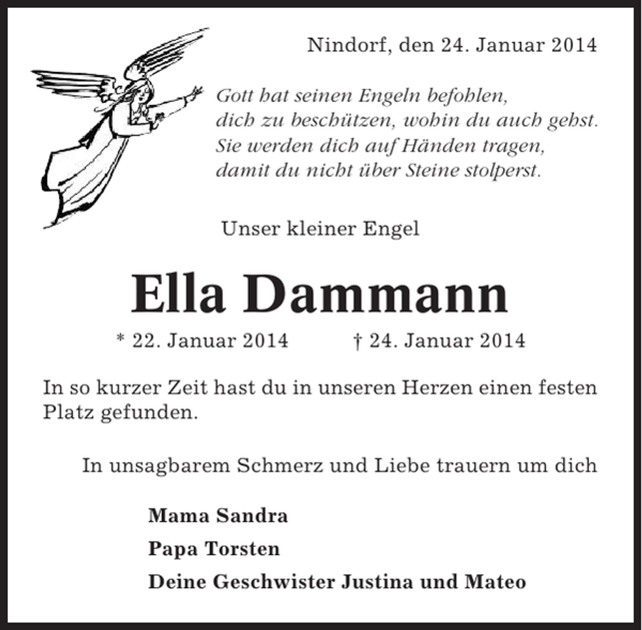 <p>Nindorf, den 24. Januar 2014<br />Gott hat seinen Engeln befohlen,<br />dich zu beschützen, wohin du auch gehst.<br />Sie werden dich auf Händen tragen,<br />damit du nicht über Steine stolperst.<br />Unser kleiner Engel</p><p>Ella Dammann<br />* 22. Januar 2014</p><p>† 24. Januar 2014</p><p>In so kurzer Zeit hast du in unseren Herzen einen festen<br />Platz gefunden.<br />In unsagbarem Schmerz und Liebe trauern um dich<br />Mama Sandra<br />Papa Torsten<br />Deine Geschwister Justina und Mateo</p>