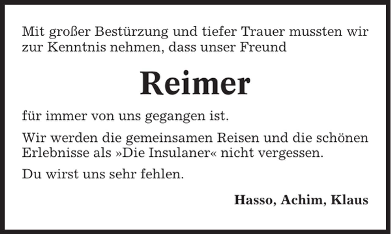 <p>Mit großer Bestürzung und tiefer Trauer mussten wir<br />zur Kenntnis nehmen, dass unser Freund</p><p>Reimer<br />für immer von uns gegangen ist.<br />Wir werden die gemeinsamen Reisen und die schönen<br />Erlebnisse als »Die Insulaner« nicht vergessen.<br />Du wirst uns sehr fehlen.<br />Hasso, Achim, Klaus</p>