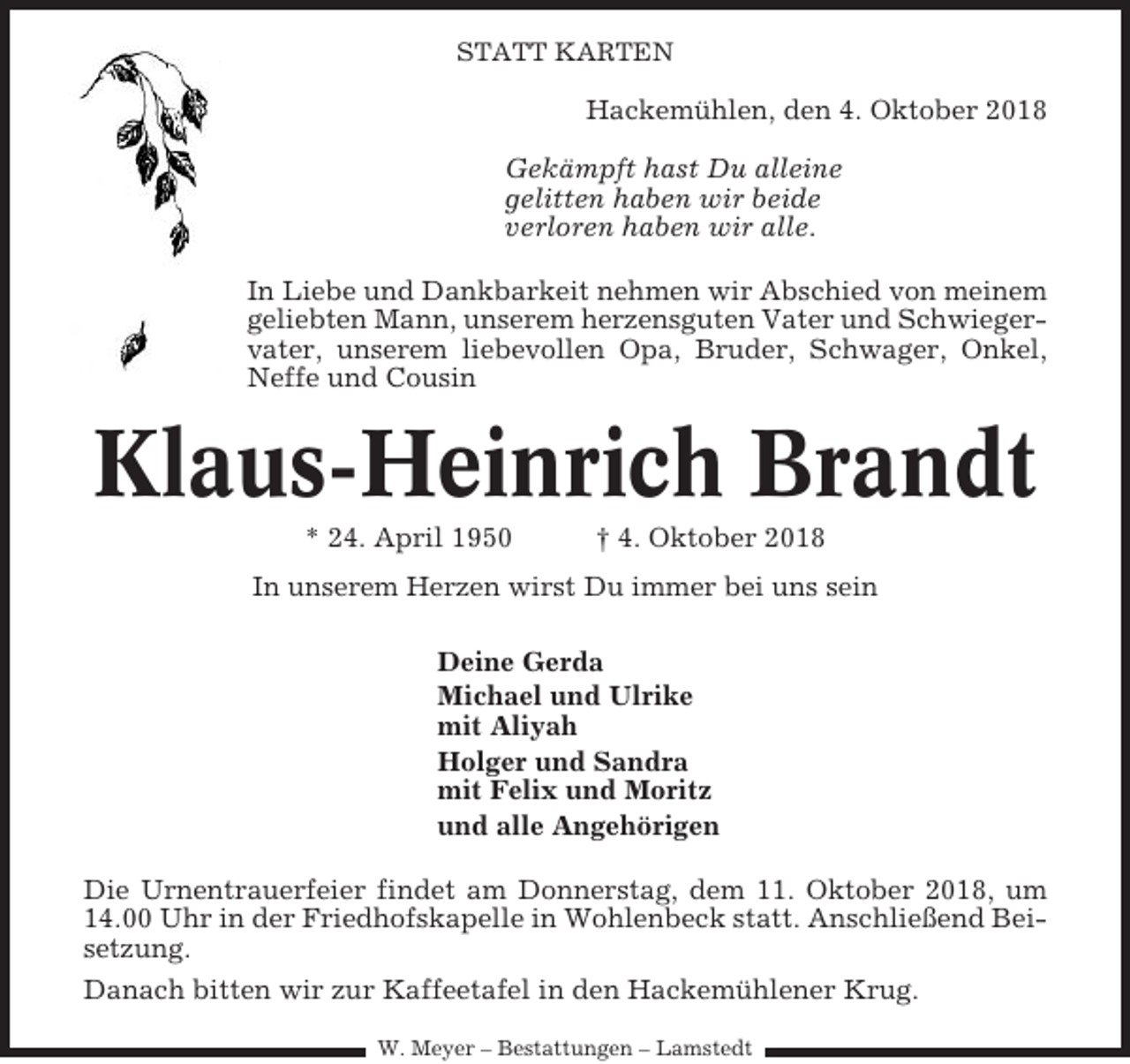 <p>STATT KARTEN</p><p>Hackemühlen, den 4. Oktober 2018<br />Gekämpft hast Du alleine<br />gelitten haben wir beide<br />verloren haben wir alle.<br />In Liebe und Dankbarkeit nehmen wir Abschied von meinem<br />geliebten Mann, unserem herzensguten Vater und Schwiegervater, unserem liebevollen Opa, Bruder, Schwager, Onkel,<br />Neffe und Cousin</p><p>Klaus-Heinrich Brandt<br />* 24. April 1950</p><p>† 4. Oktober 2018</p><p>In unserem Herzen wirst Du immer bei uns sein<br />Deine Gerda<br />Michael und Ulrike<br />mit Aliyah<br />Holger und Sandra<br />mit Felix und Moritz<br />und alle Angehörigen<br />Die Urnentrauerfeier findet am Donnerstag, dem 11. Oktober 2018, um<br />14.00 Uhr in der Friedhofskapelle in Wohlenbeck statt. Anschließend Beisetzung.<br />Danach bitten wir zur Kaffeetafel in den Hackemühlener Krug.<br />W. Meyer – Bestattungen – Lamstedt</p>