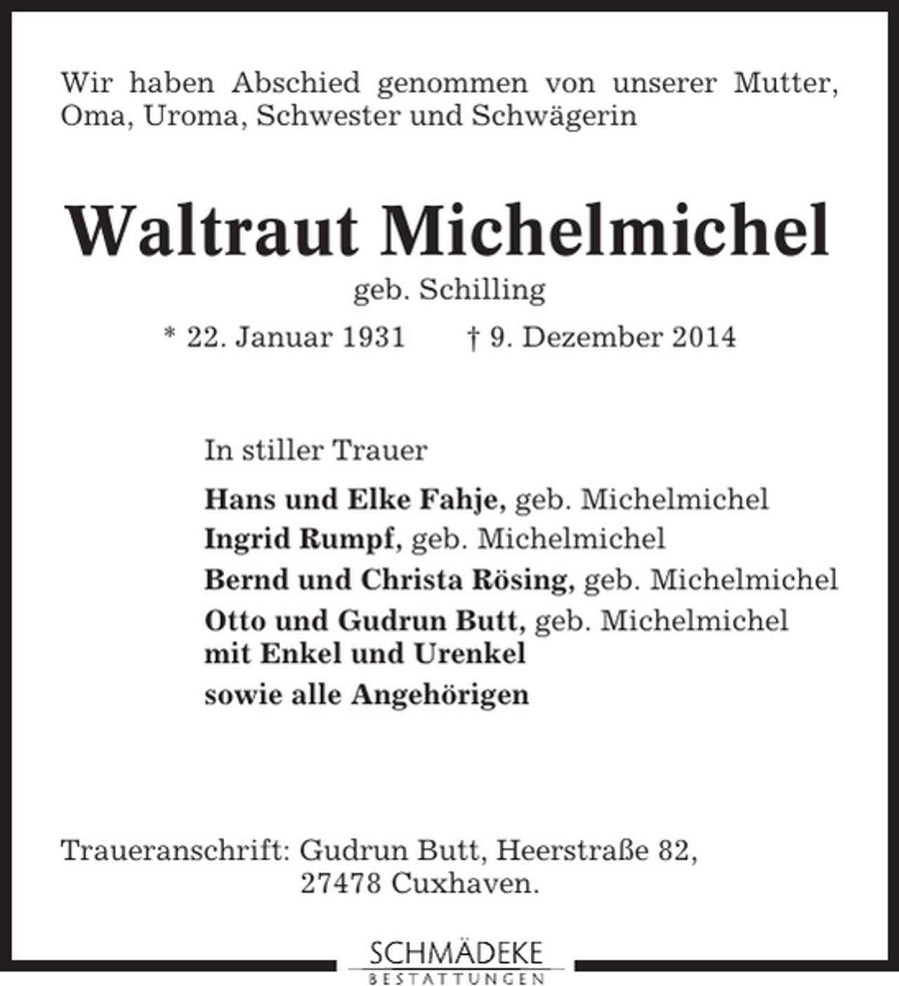 <p>Wir haben Abschied genommen von unserer Mutter,<br />Oma, Uroma, Schwester und Schwägerin</p><p>Waltraut Michelmichel<br />geb. Schilling<br />* 22. Januar 1931</p><p>† 9. Dezember 2014</p><p>In stiller Trauer<br />Hans und Elke Fahje, geb. Michelmichel<br />Ingrid Rumpf, geb. Michelmichel<br />Bernd und Christa Rösing, geb. Michelmichel<br />Otto und Gudrun Butt, geb. Michelmichel<br />mit Enkel und Urenkel<br />sowie alle Angehörigen</p><p>Traueranschrift: Gudrun Butt, Heerstraße 82,<br />27478 Cuxhaven.</p>