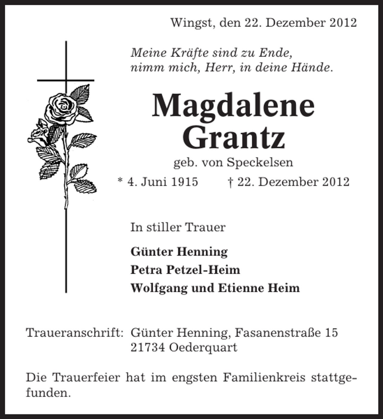 <p>Wingst, den 22. Dezember 2012<br />Meine Kräfte sind zu Ende,<br />nimm mich, Herr, in deine Hände.</p><p>Magdalene<br />Grantz<br />geb. von Speckelsen<br />* 4. Juni 1915</p><p>† 22. Dezember 2012</p><p>In stiller Trauer<br />Günter Henning<br />Petra Petzel-Heim<br />Wolfgang und Etienne Heim</p><p>Traueranschrift: Günter Henning, Fasanenstraße 15<br />21734 Oederquart<br />Die Trauerfeier hat im engsten Familienkreis stattgefunden.</p>
