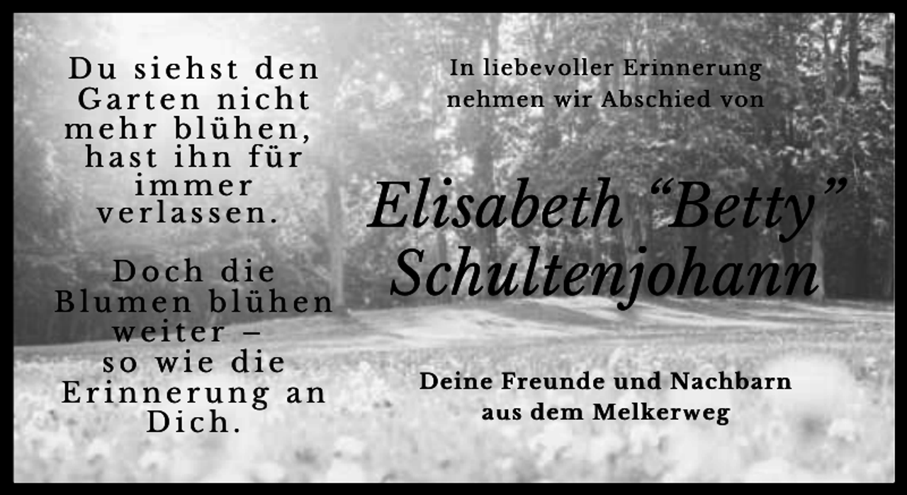 <p>Du siehst den<br />Garten nicht<br />mehr blühen,<br />hast ihn für<br />immer<br />verlassen.<br />Doch die<br />Blumen blühen<br />weiter –<br />so wie die<br />Erinnerung an<br />Dich.</p><p>In liebevoller Erinnerung<br />nehmen wir Abschied von</p><p>Elisabeth “Betty”<br />Schultenjohann<br />Deine Freunde und Nachbarn<br />aus dem Melkerweg</p>