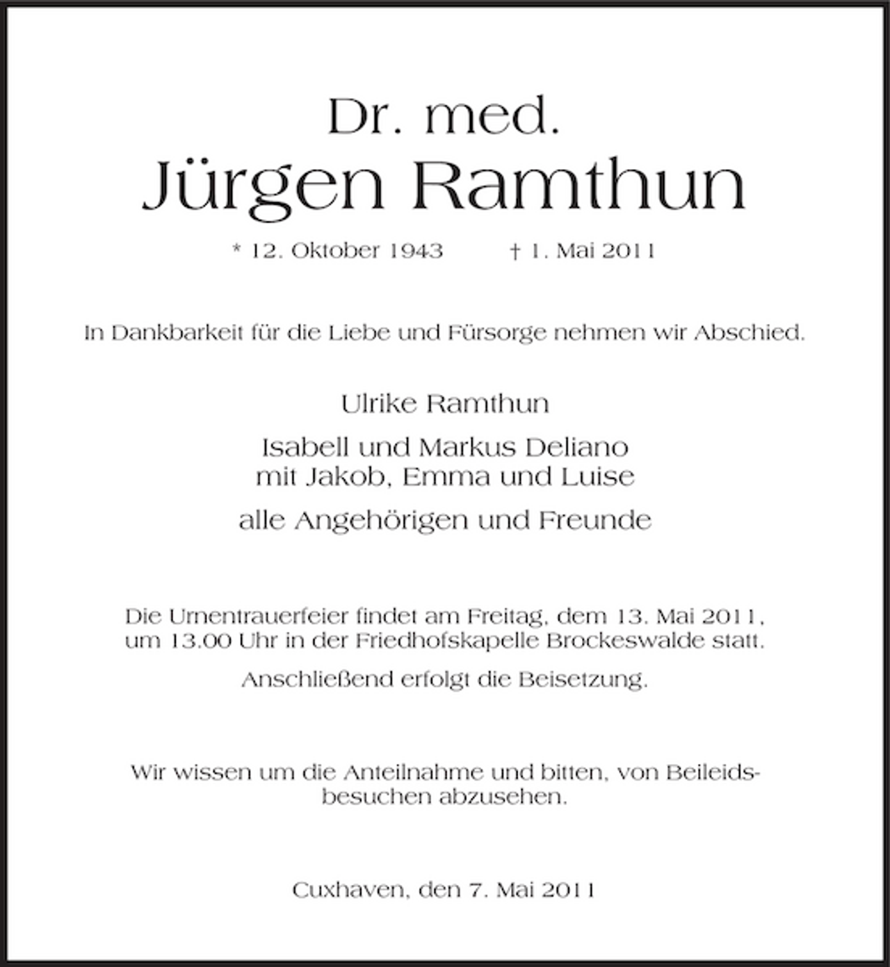 <p>Dr. med.</p><p>Jürgen Ramthun<br />* 12. Oktober 1943 † 1. Mai 2011 In Dankbarkeit für die Liebe und Fürsorge nehmen wir Abschied.</p><p>Ulrike Ramthun Isabell und Markus Deliano mit Jakob, Emma und Luise alle Angehörigen und Freunde</p><p>Die Urnentrauerfeier findet am Freitag, dem 13. Mai 2011, um 13.00 Uhr in der Friedhofskapelle Brockeswalde statt. Anschließend erfolgt die Beisetzung.</p><p>Wir wissen um die Anteilnahme und bitten, von Beileidsbesuchen abzusehen.</p><p>Cuxhaven, den 7. Mai 2011</p>