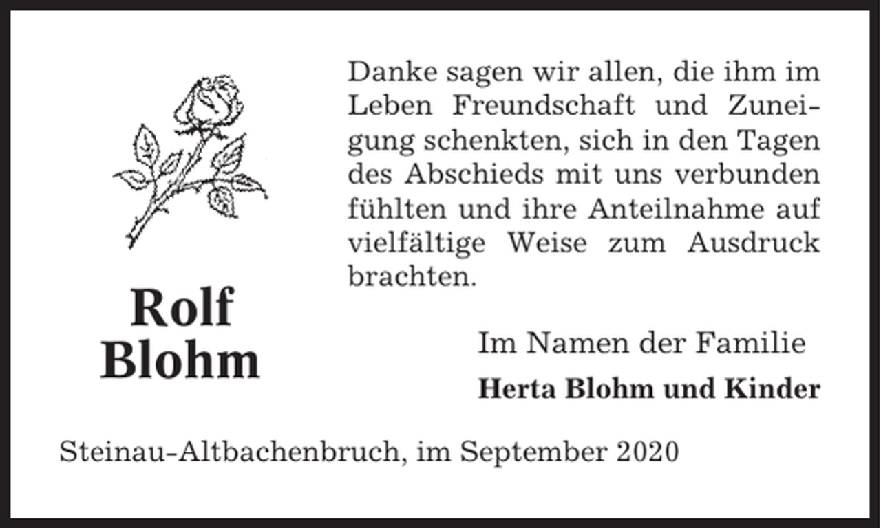 <p>Rolf<br />Blohm</p><p>Danke sagen wir allen, die ihm im<br />Leben Freundschaft und Zuneigung schenkten, sich in den Tagen<br />des Abschieds mit uns verbunden<br />fühlten und ihre Anteilnahme auf<br />vielfältige Weise zum Ausdruck<br />brachten.</p><p>Im Namen der Familie<br />Herta Blohm und Kinder</p><p>Steinau-Altbachenbruch, im September 2020</p>