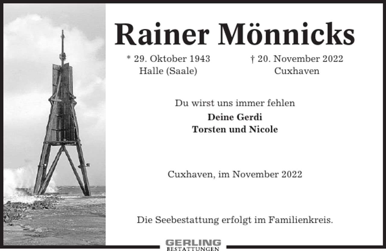 <p>Rainer Mönnicks<br />* 29. Oktober 1943<br />Halle (Saale)</p><p>† 20. November 2022<br />Cuxhaven</p><p>Du wirst uns immer fehlen<br />Deine Gerdi<br />Torsten und Nicole</p><p>Cuxhaven, im November 2022</p><p>Die Seebestattung erfolgt im Familienkreis.</p>