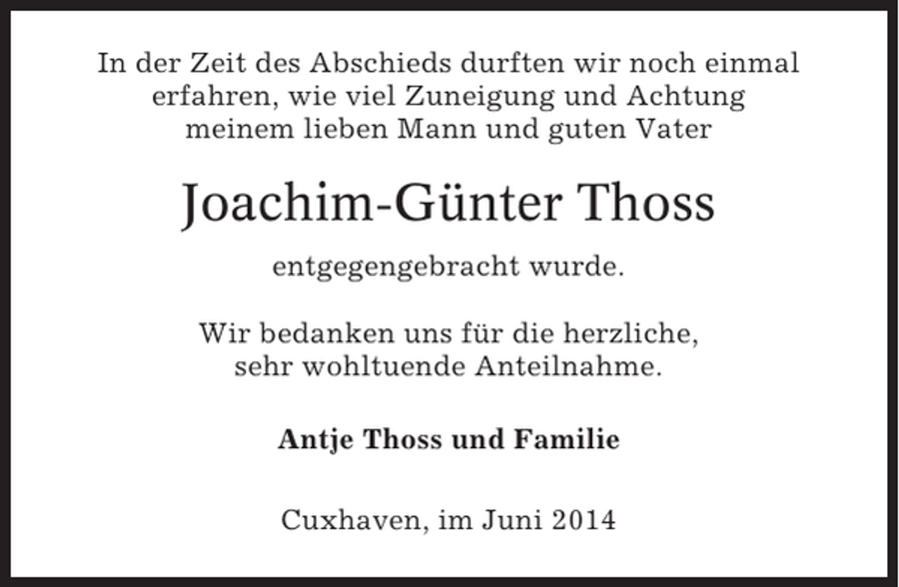 <p>In der Zeit des Abschieds durften wir noch einmal<br />erfahren, wie viel Zuneigung und Achtung<br />meinem lieben Mann und guten Vater</p><p>Joachim-Günter Thoss<br />entgegengebracht wurde.<br />Wir bedanken uns für die herzliche,<br />sehr wohltuende Anteilnahme.<br />Antje Thoss und Familie<br />Cuxhaven, im Juni 2014</p>