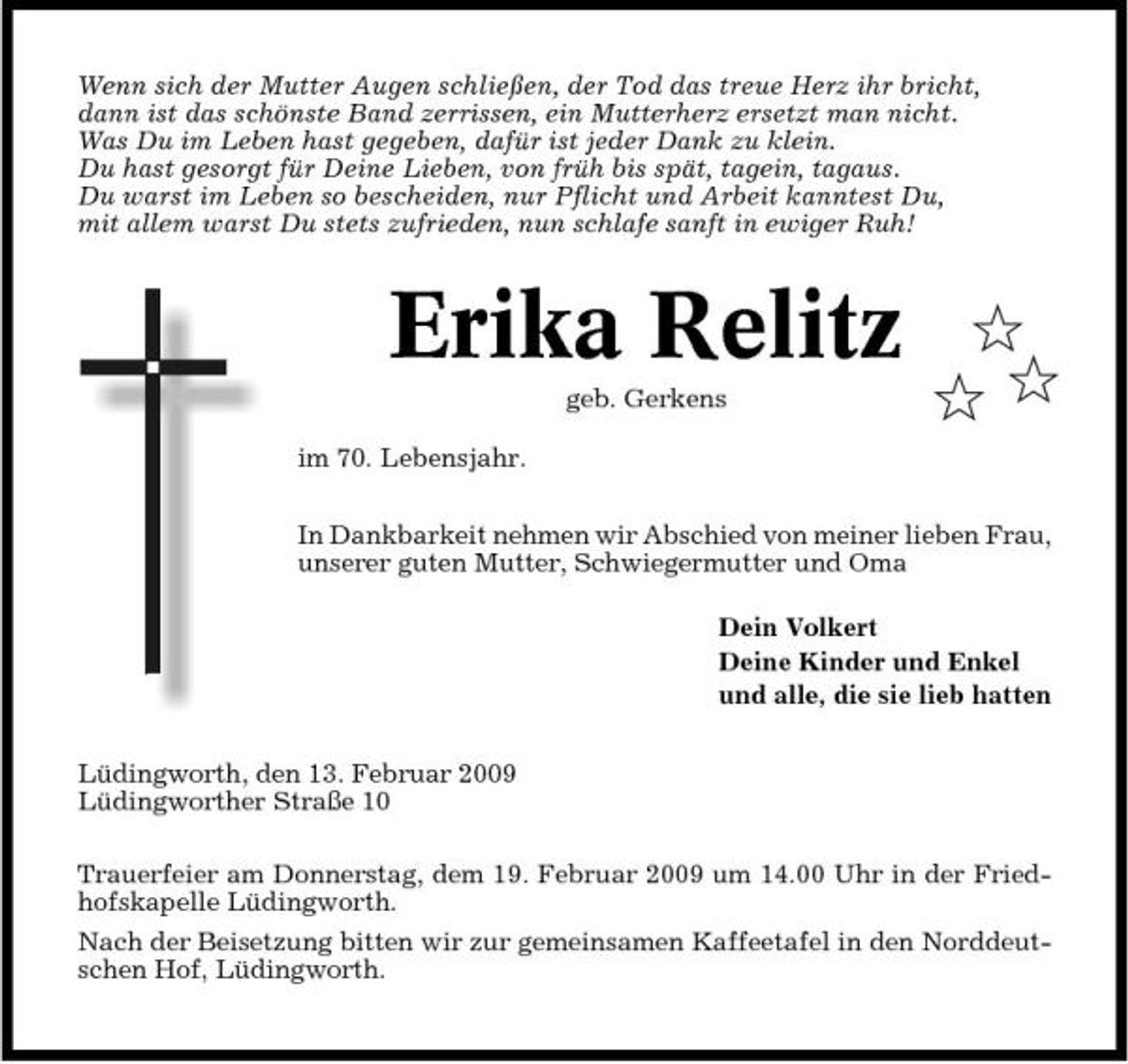 <p>Wenn sich der Mutter Augen schließen, der Tod das treue Herz ihr bricht, dann ist das schönste Band zerrissen, ein Mutterherz ersetzt man nicht. Was Du im Leben hast gegeben, dafür ist jeder Dank zu klein. Du hast gesorgt für Deine Lieben, von früh bis spät, tagein, tagaus. Du warst im Leben so bescheiden, nur Pflicht und Arbeit kanntest Du, mit allem warst Du stets zufrieden, nun schlafe sanft in ewiger Ruh!</p><p>Erika Relitz<br />geb. Gerkens im 70. Lebensjahr.</p><p>$ $$</p><p>In Dankbarkeit nehmen wir Abschied von meiner lieben Frau, unserer guten Mutter, Schwiegermutter und Oma Dein Volkert Deine Kinder und Enkel und alle, die sie lieb hatten Lüdingworth, den 13. Februar 2009 Lüdingworther Straße 10 Trauerfeier am Donnerstag, dem 19. Februar 2009 um 14.00 Uhr in der Friedhofskapelle Lüdingworth. Nach der Beisetzung bitten wir zur gemeinsamen Kaffeetafel in den Norddeutschen Hof, Lüdingworth.</p>