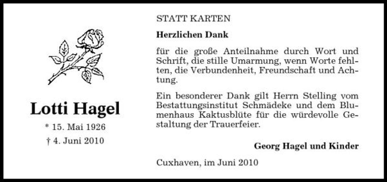 <p>STATT KARTEN Herzlichen Dank für die große Anteilnahme durch Wort und Schrift, die stille Umarmung, wenn Worte fehlten, die Verbundenheit, Freundschaft und Achtung.</p><p>Lotti Hagel<br />* 15. Mai 1926 † 4. Juni 2010</p><p>Ein besonderer Dank gilt Herrn Stelling vom Bestattungsinstitut Schmädeke und dem Blumenhaus Kaktusblüte für die würdevolle Gestaltung der Trauerfeier. Georg Hagel und Kinder Cuxhaven, im Juni 2010</p>