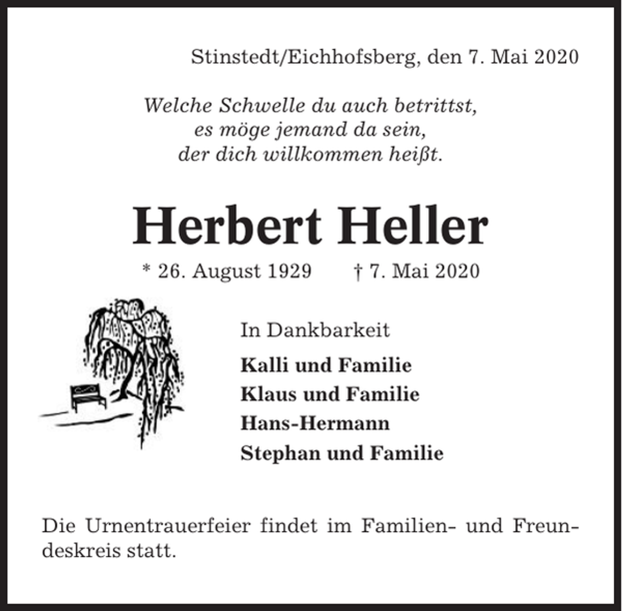 <p>Stinstedt/Eichhofsberg, den 7. Mai 2020<br />Welche Schwelle du auch betrittst,<br />es möge jemand da sein,<br />der dich willkommen heißt.</p><p>Herbert Heller<br />* 26. August 1929</p><p>† 7. Mai 2020</p><p>In Dankbarkeit<br />Kalli und Familie<br />Klaus und Familie<br />Hans-Hermann<br />Stephan und Familie</p><p>Die Urnentrauerfeier findet im Familien- und Freundeskreis statt.</p>