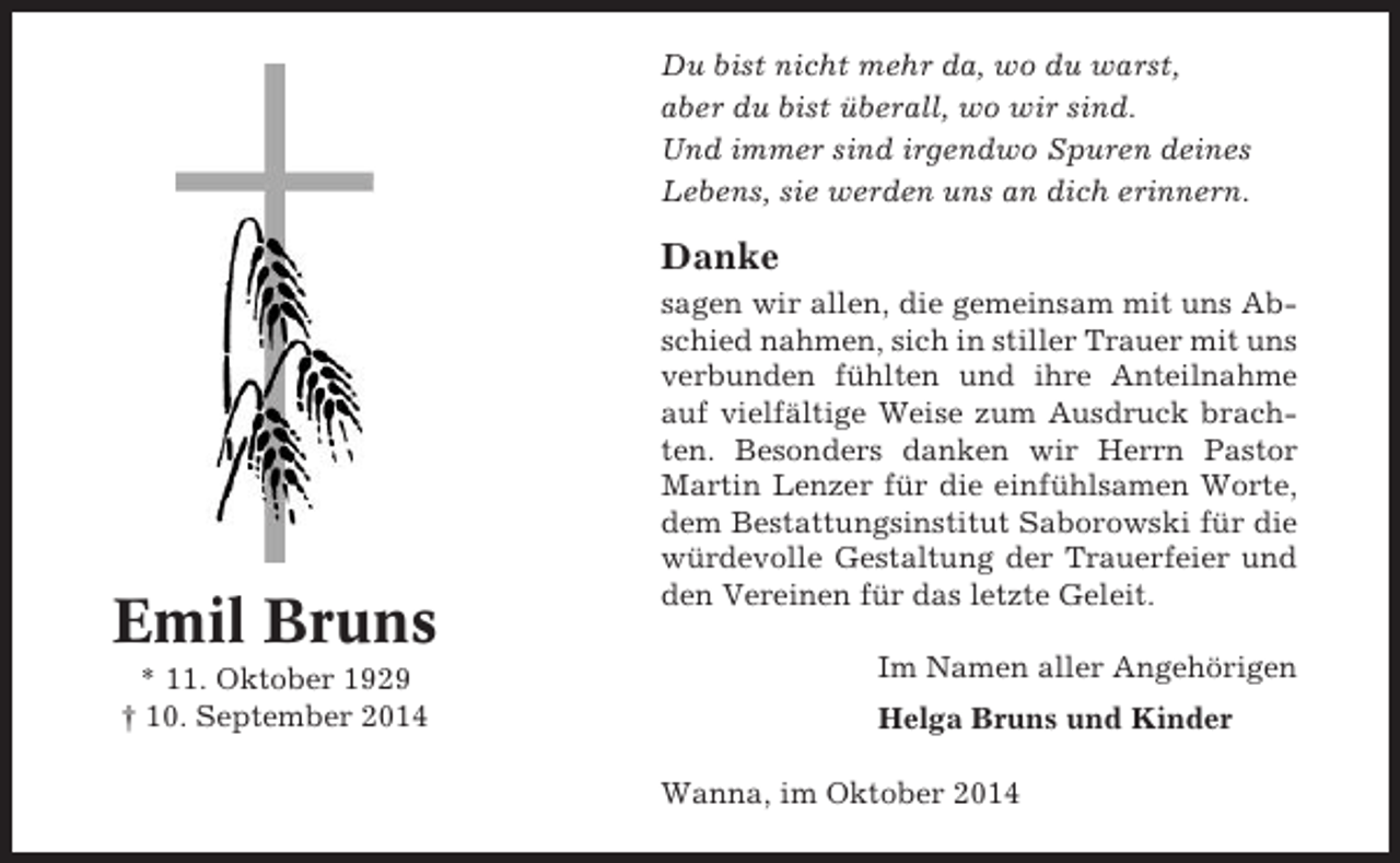 <p>Du bist nicht mehr da, wo du warst,<br />aber du bist überall, wo wir sind.<br />Und immer sind irgendwo Spuren deines<br />Lebens, sie werden uns an dich erinnern.</p><p>Danke</p><p>Emil Bruns<br />* 11. Oktober 1929<br />† 10. September 2014</p><p>sagen wir allen, die gemeinsam mit uns Abschied nahmen, sich in stiller Trauer mit uns<br />verbunden fühlten und ihre Anteilnahme<br />auf vielfältige Weise zum Ausdruck brachten. Besonders danken wir Herrn Pastor<br />Martin Lenzer für die einfühlsamen Worte,<br />dem Bestattungsinstitut Saborowski für die<br />würdevolle Gestaltung der Trauerfeier und<br />den Vereinen für das letzte Geleit.<br />Im Namen aller Angehörigen<br />Helga Bruns und Kinder<br />Wanna, im Oktober 2014</p>