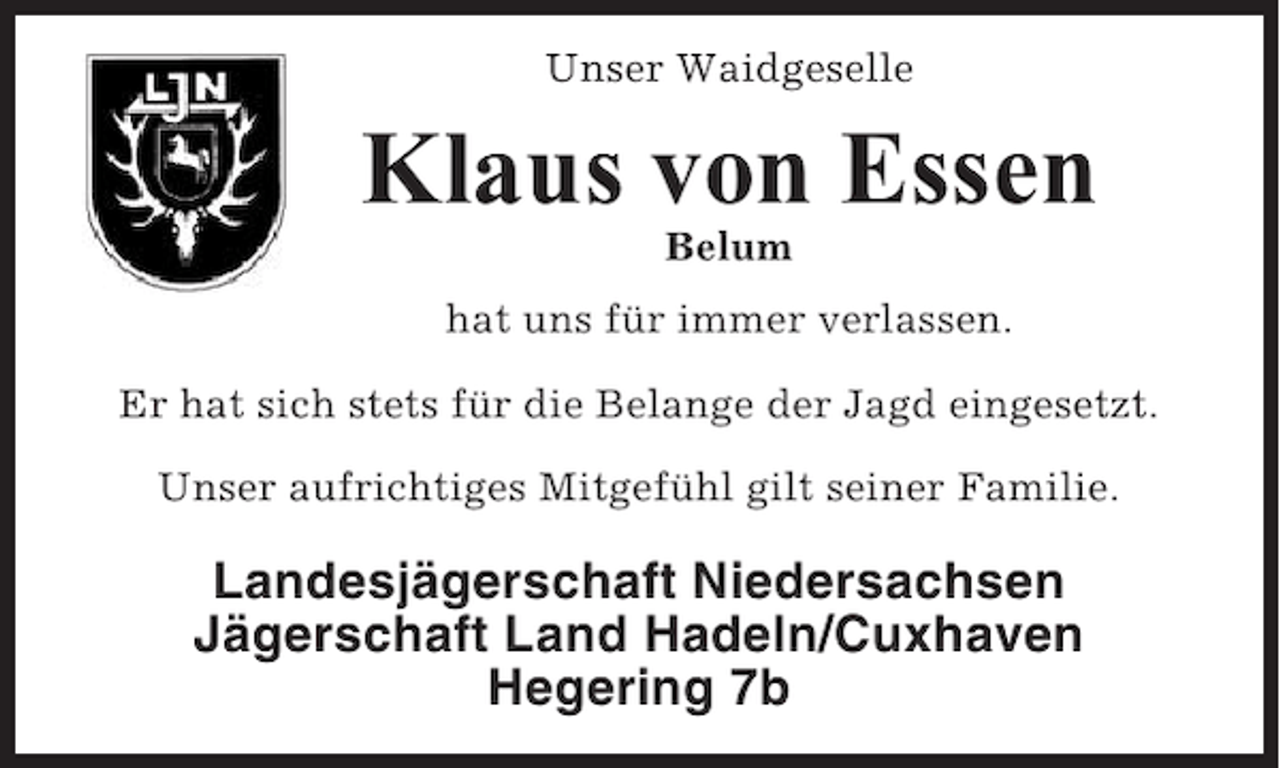 <p>Unser Waidgeselle</p><p>Klaus von Essen<br />Belum<br />hat uns für immer verlassen.<br />Er hat sich stets für die Belange der Jagd eingesetzt.<br />Unser aufrichtiges Mitgefühl gilt seiner Familie.</p><p>Landesjägerschaft Niedersachsen<br />Jägerschaft Land Hadeln/Cuxhaven<br />Hegering 7b</p>