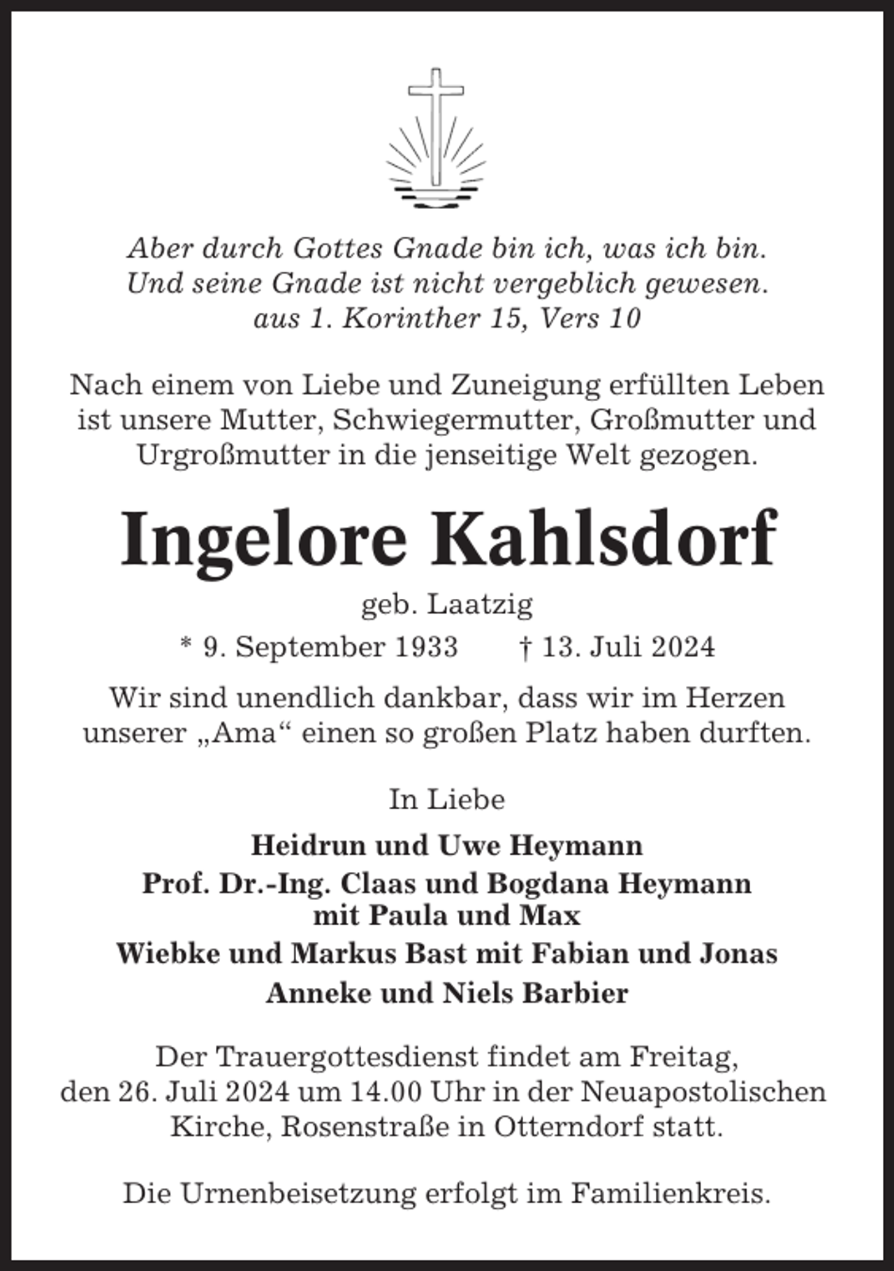 <p>Aber durch Gottes Gnade bin ich, was ich bin.<br />Und seine Gnade ist nicht vergeblich gewesen.<br />aus 1. Korinther 15, Vers 10<br />Nach einem von Liebe und Zuneigung erfüllten Leben<br />ist unsere Mutter, Schwiegermutter, Großmutter und<br />Urgroßmutter in die jenseitige Welt gezogen.</p><p>Ingelore Kahlsdorf<br />geb. Laatzig<br />* 9. September 1933<br />† 13. Juli 2024<br />Wir sind unendlich dankbar, dass wir im Herzen<br />unserer „Ama“ einen so großen Platz haben durften.<br />In Liebe<br />Heidrun und Uwe Heymann<br />Prof. Dr.-Ing. Claas und Bogdana Heymann<br />mit Paula und Max<br />Wiebke und Markus Bast mit Fabian und Jonas<br />Anneke und Niels Barbier<br />Der Trauergottesdienst findet am Freitag,<br />den 26. Juli 2024 um 14.00 Uhr in der Neuapostolischen<br />Kirche, Rosenstraße in Otterndorf statt.<br />Die Urnenbeisetzung erfolgt im Familienkreis.</p>