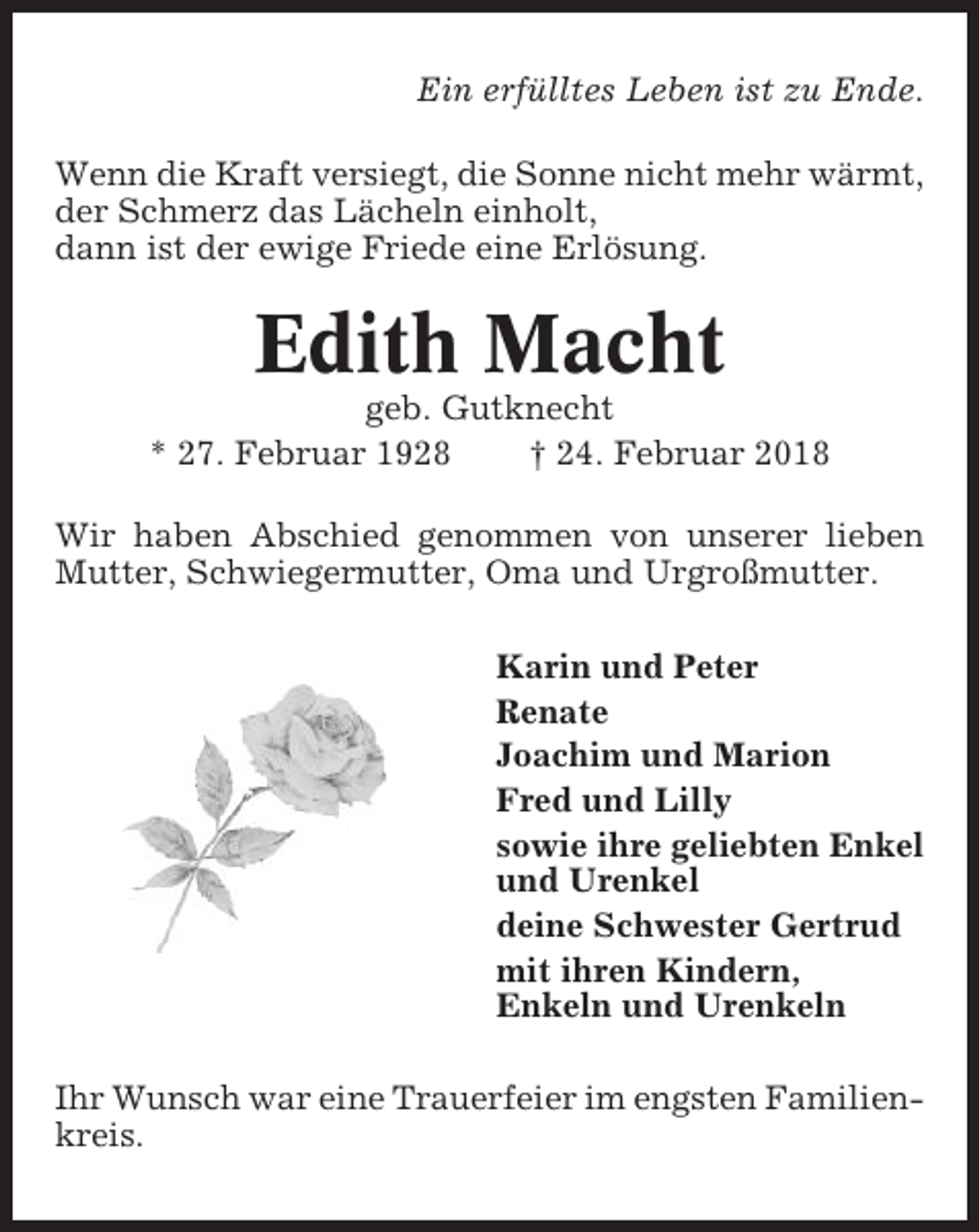 <p>Ein erfülltes Leben ist zu Ende.<br />Wenn die Kraft versiegt, die Sonne nicht mehr wärmt,<br />der Schmerz das Lächeln einholt,<br />dann ist der ewige Friede eine Erlösung.</p><p>Edith Macht<br />geb. Gutknecht<br />* 27. Februar 1928<br />† 24. Februar 2018<br />Wir haben Abschied genommen von unserer lieben<br />Mutter, Schwiegermutter, Oma und Urgroßmutter.<br />Karin und Peter<br />Renate<br />Joachim und Marion<br />Fred und Lilly<br />sowie ihre geliebten Enkel<br />und Urenkel<br />deine Schwester Gertrud<br />mit ihren Kindern,<br />Enkeln und Urenkeln<br />Ihr Wunsch war eine Trauerfeier im engsten Familienkreis.</p>