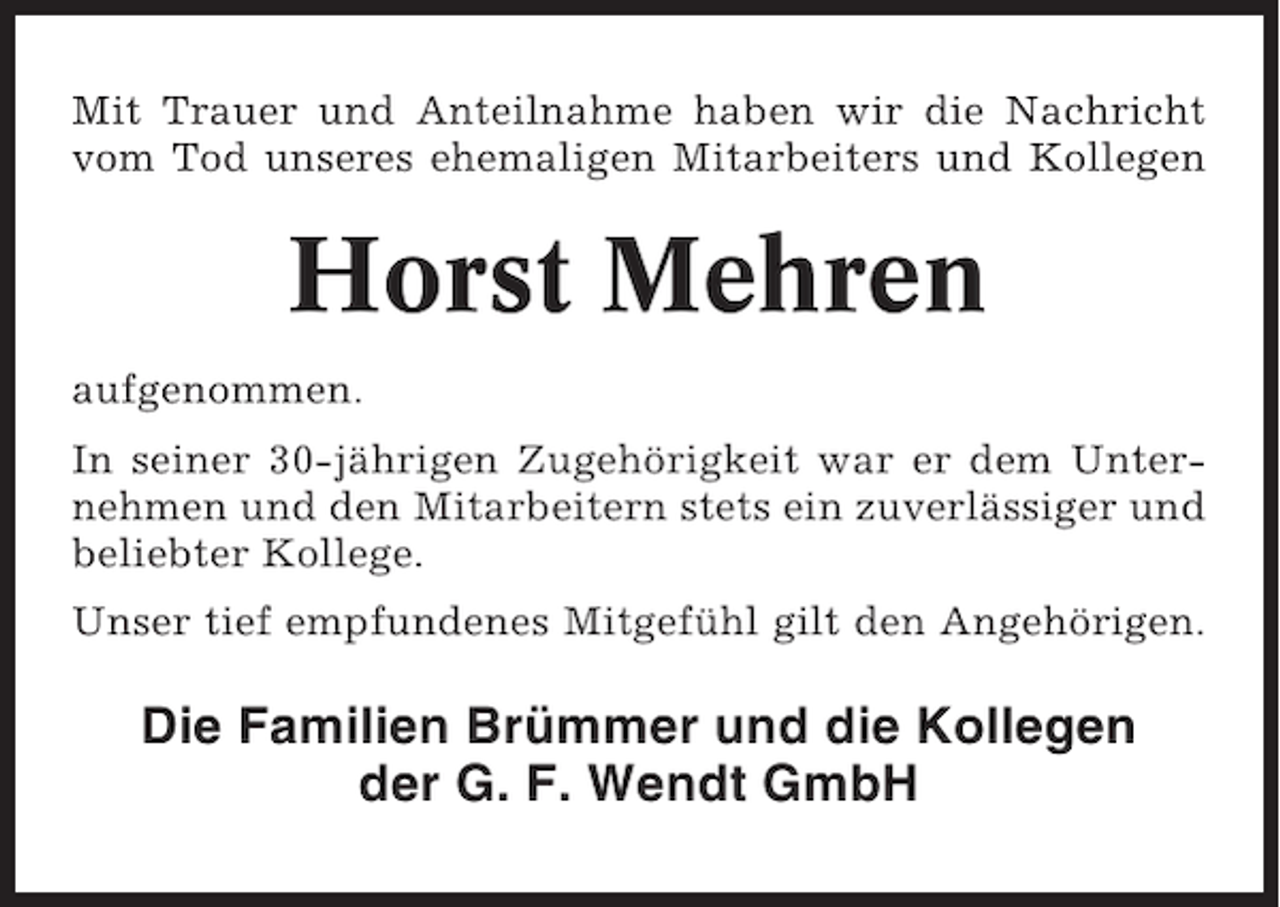 <p>Mit Trauer und Anteilnahme haben wir die Nachricht<br />vom Tod unseres ehemaligen Mitarbeiters und Kollegen</p><p>Horst Mehren<br />aufgenommen.<br />In seiner 30-jährigen Zugehörigkeit war er dem Unternehmen und den Mitarbeitern stets ein zuverlässiger und<br />beliebter Kollege.<br />Unser tief empfundenes Mitgefühl gilt den Angehörigen.</p><p>Die Familien Brümmer und die Kollegen<br />der G. F. Wendt GmbH</p>