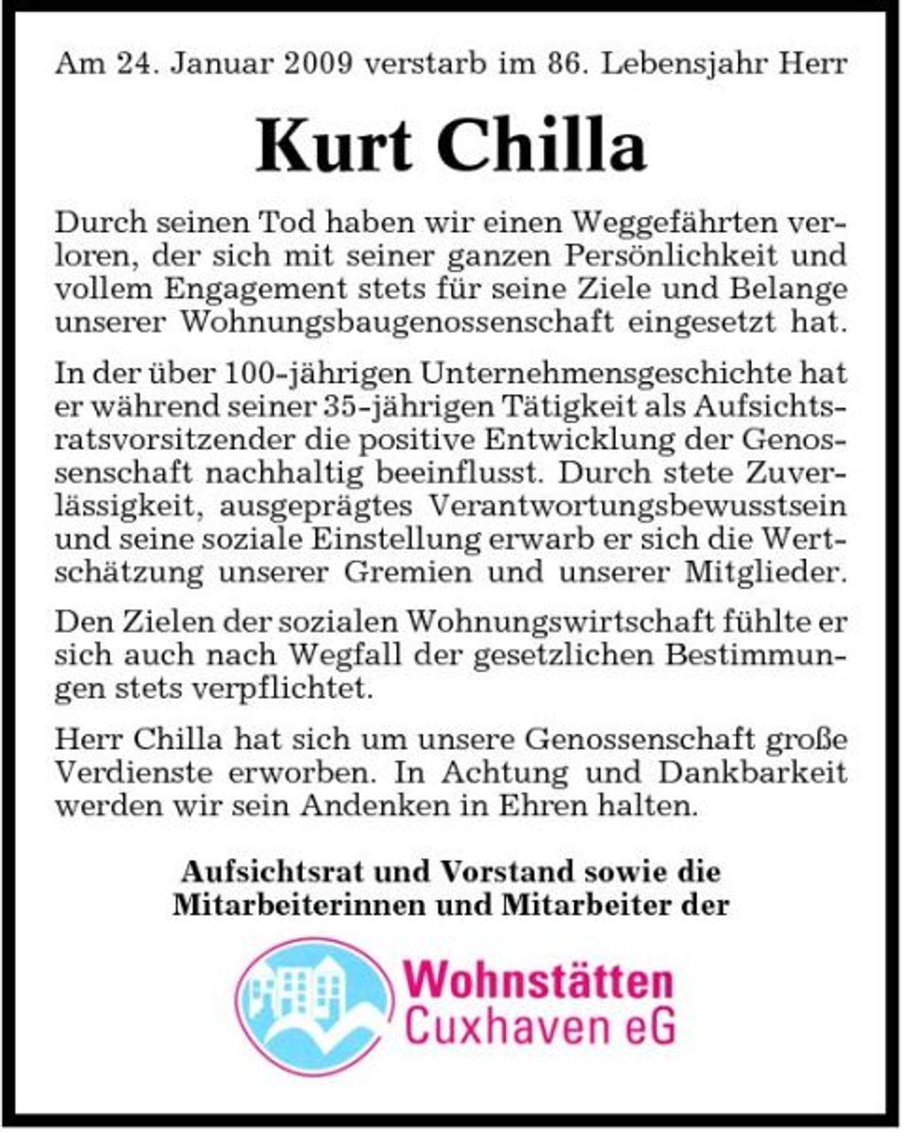 <p>Am 24. Januar 2009 verstarb im 86. Lebensjahr Herr</p><p>Kurt Chilla<br />Durch seinen Tod haben wir einen Weggefährten verloren, der sich mit seiner ganzen Persönlichkeit und vollem Engagement stets für seine Ziele und Belange unserer Wohnungsbaugenossenschaft eingesetzt hat. In der über 100-jährigen Unternehmensgeschichte hat er während seiner 35-jährigen Tätigkeit als Aufsichtsratsvorsitzender die positive Entwicklung der Genossenschaft nachhaltig beeinflusst. Durch stete Zuverlässigkeit, ausgeprägtes Verantwortungsbewusstsein und seine soziale Einstellung erwarb er sich die Wertschätzung unserer Gremien und unserer Mitglieder. Den Zielen der sozialen Wohnungswirtschaft fühlte er sich auch nach Wegfall der gesetzlichen Bestimmungen stets verpflichtet. Herr Chilla hat sich um unsere Genossenschaft große Verdienste erworben. In Achtung und Dankbarkeit werden wir sein Andenken in Ehren halten. Aufsichtsrat und Vorstand sowie die Mitarbeiterinnen und Mitarbeiter der</p>
