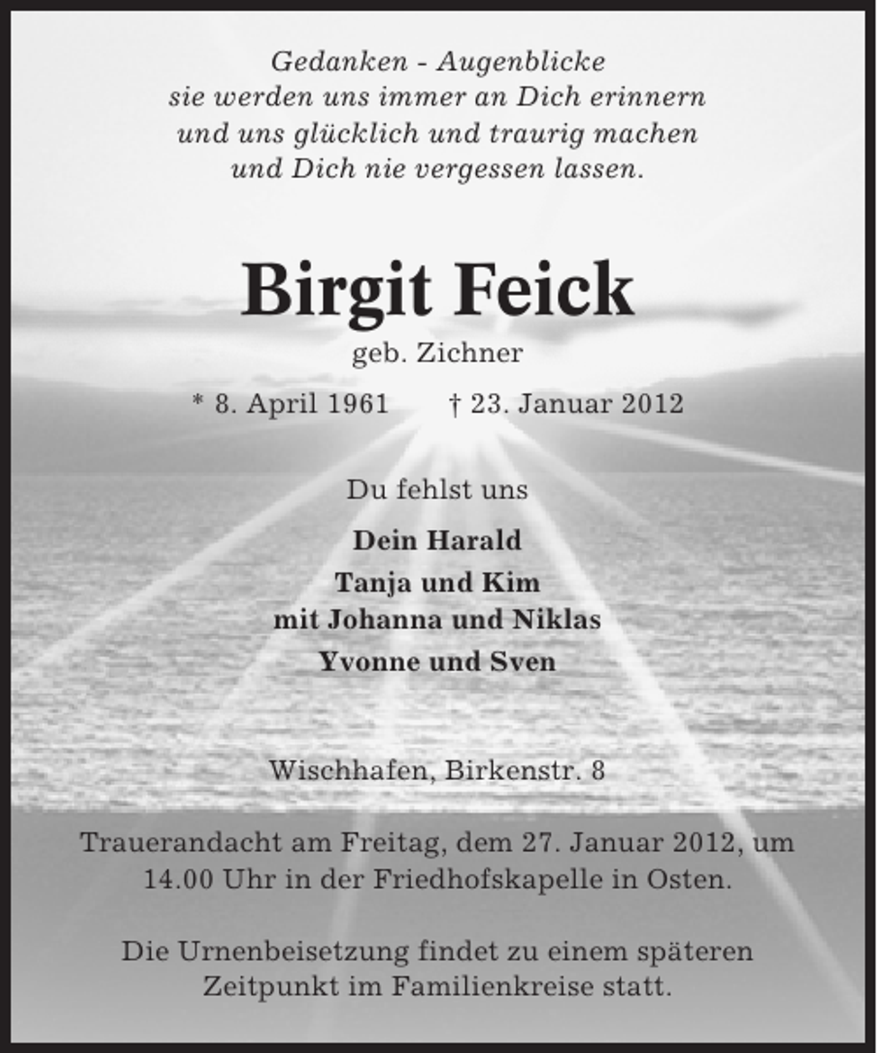 <p>Gedanken - Augenblicke<br />sie werden uns immer an Dich erinnern<br />und uns glücklich und traurig machen<br />und Dich nie vergessen lassen.</p><p>Birgit Feick<br />geb. Zichner<br />* 8. April 1961</p><p>† 23. Januar 2012</p><p>Du fehlst uns<br />Dein Harald<br />Tanja und Kim<br />mit Johanna und Niklas<br />Yvonne und Sven</p><p>Wischhafen, Birkenstr. 8<br />Trauerandacht am Freitag, dem 27. Januar 2012, um<br />14.00 Uhr in der Friedhofskapelle in Osten.<br />Die Urnenbeisetzung findet zu einem späteren<br />Zeitpunkt im Familienkreise statt.</p>