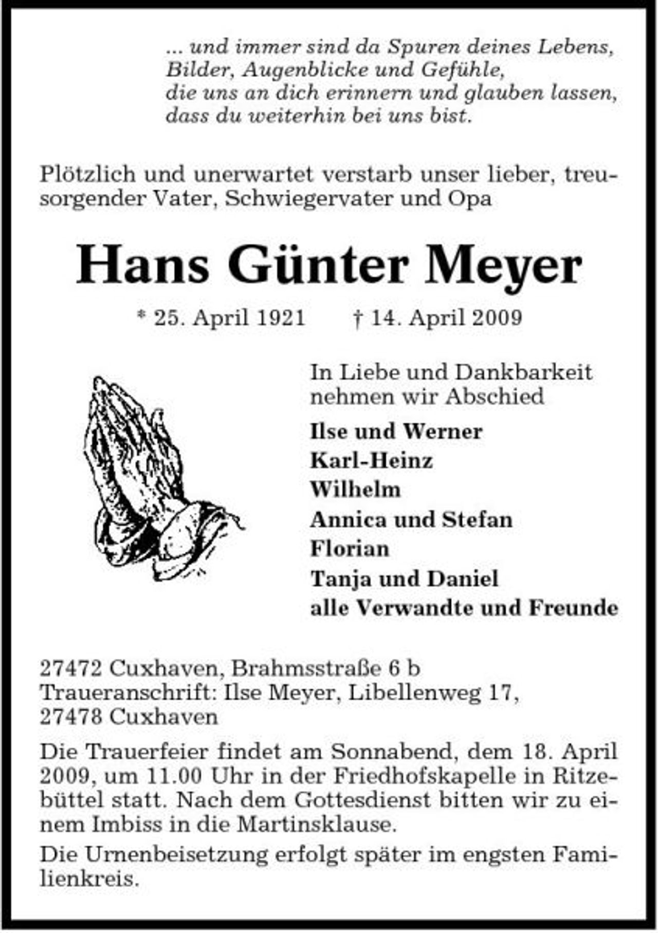 <p>... und immer sind da Spuren deines Lebens, Bilder, Augenblicke und Gefühle, die uns an dich erinnern und glauben lassen, dass du weiterhin bei uns bist.</p><p>Plötzlich und unerwartet verstarb unser lieber, treusorgender Vater, Schwiegervater und Opa</p><p>Hans Günter Meyer<br />* 25. April 1921 † 14. April 2009 In Liebe und Dankbarkeit nehmen wir Abschied Ilse und Werner Karl-Heinz Wilhelm Annica und Stefan Florian Tanja und Daniel alle Verwandte und Freunde 27472 Cuxhaven, Brahmsstraße 6 b Traueranschrift: Ilse Meyer, Libellenweg 17, 27478 Cuxhaven Die Trauerfeier findet am Sonnabend, dem 18. April 2009, um 11.00 Uhr in der Friedhofskapelle in Ritzebüttel statt. Nach dem Gottesdienst bitten wir zu einem Imbiss in die Martinsklause. Die Urnenbeisetzung erfolgt später im engsten Familienkreis.</p>