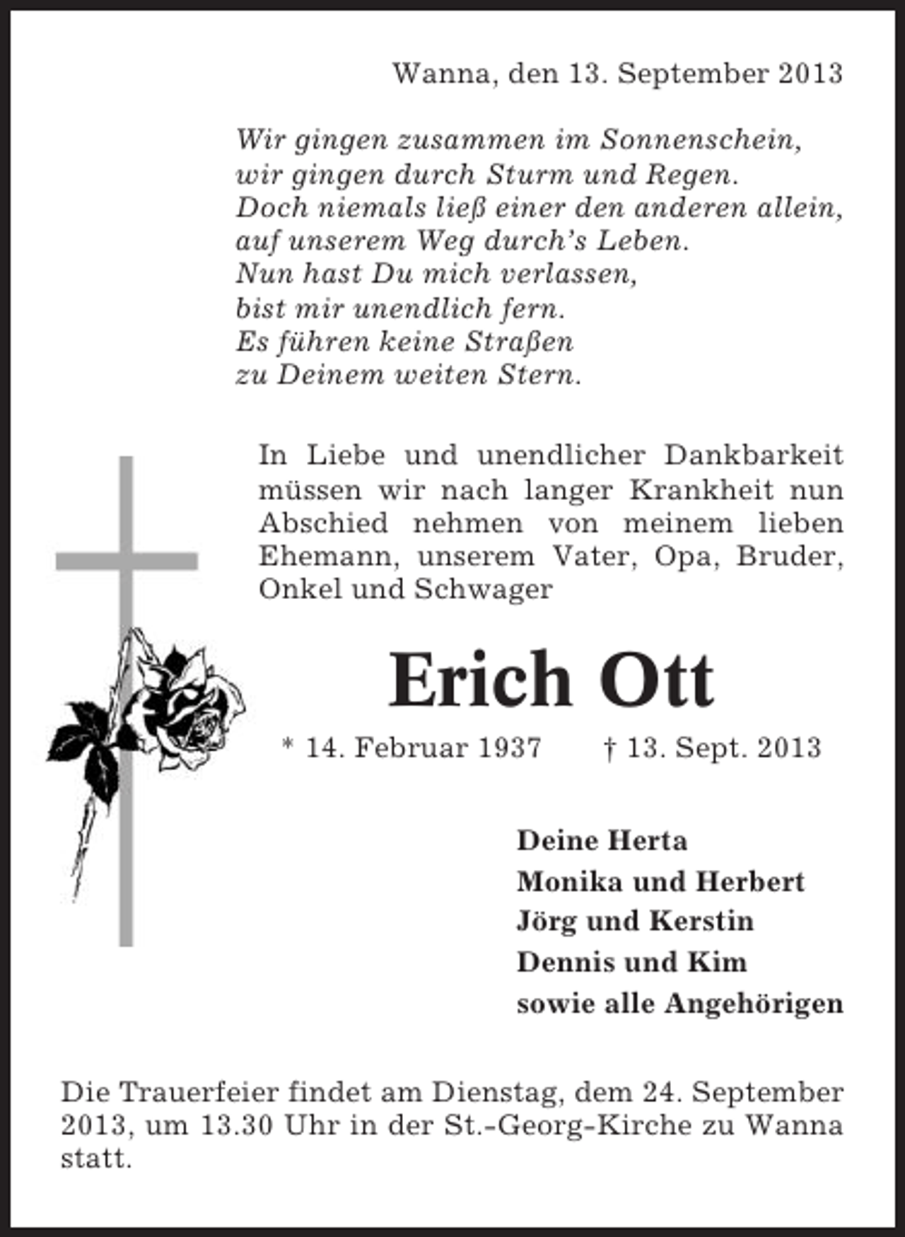 <p>Wanna, den 13. September 2013<br />Wir gingen zusammen im Sonnenschein,<br />wir gingen durch Sturm und Regen.<br />Doch niemals ließ einer den anderen allein,<br />auf unserem Weg durch’s Leben.<br />Nun hast Du mich verlassen,<br />bist mir unendlich fern.<br />Es führen keine Straßen<br />zu Deinem weiten Stern.<br />In Liebe und unendlicher Dankbarkeit<br />müssen wir nach langer Krankheit nun<br />Abschied nehmen von meinem lieben<br />Ehemann, unserem Vater, Opa, Bruder,<br />Onkel und Schwager</p><p>Erich Ott<br />* 14. Februar 1937</p><p>† 13. Sept. 2013</p><p>Deine Herta<br />Monika und Herbert<br />Jörg und Kerstin<br />Dennis und Kim<br />sowie alle Angehörigen<br />Die Trauerfeier findet am Dienstag, dem 24. September<br />2013, um 13.30 Uhr in der St.-Georg-Kirche zu Wanna<br />statt.</p>