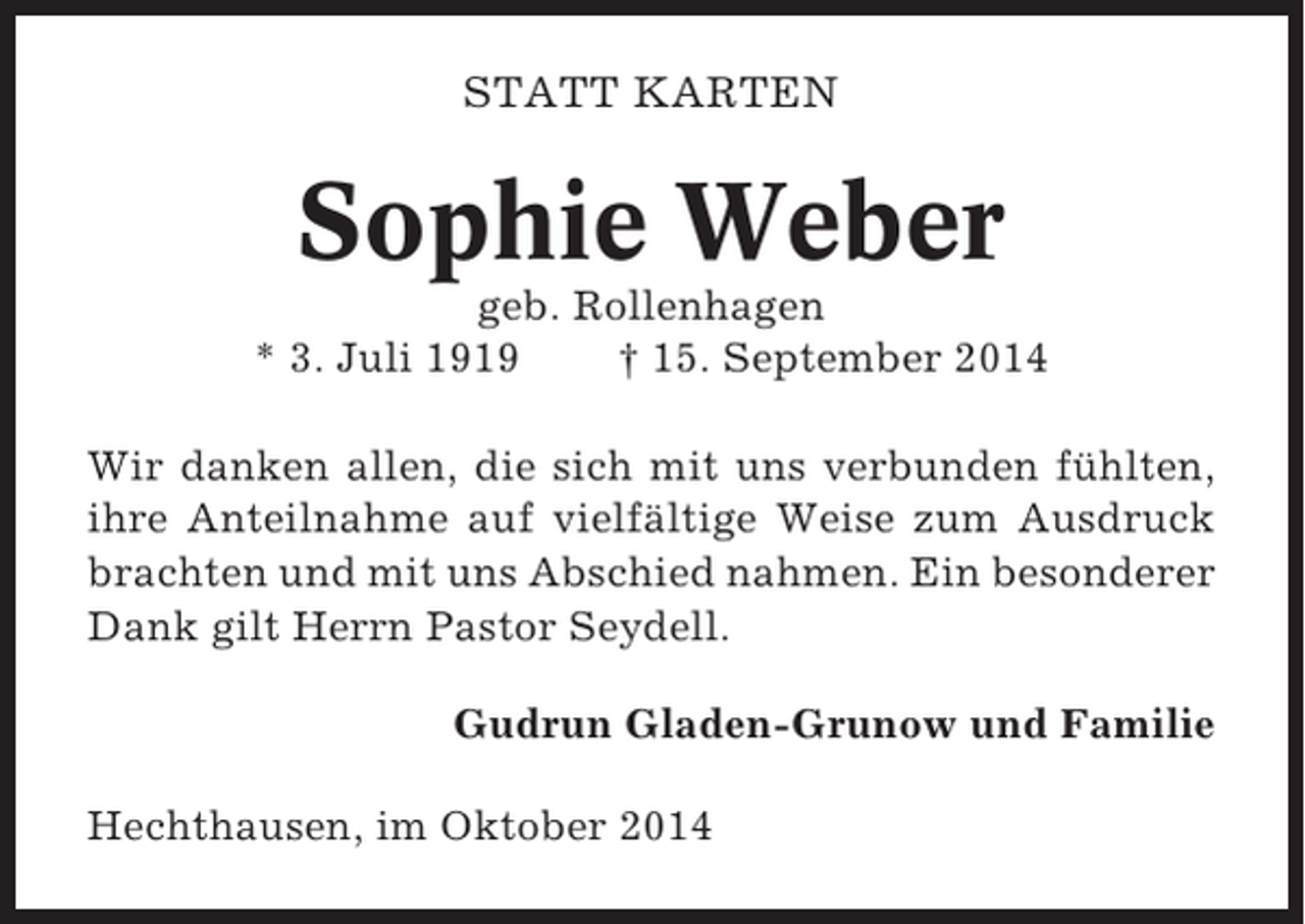 <p>STATT KARTEN</p><p>Sophie Weber<br />geb. Rollenhagen<br />* 3. Juli 1919<br />† 15. September 2014<br />Wir danken allen, die sich mit uns verbunden fühlten,<br />ihre Anteilnahme auf vielfältige Weise zum Ausdruck<br />brachten und mit uns Abschied nahmen. Ein besonderer<br />Dank gilt Herrn Pastor Seydell.<br />Gudrun Gladen-Grunow und Familie<br />Hechthausen, im Oktober 2014</p>
