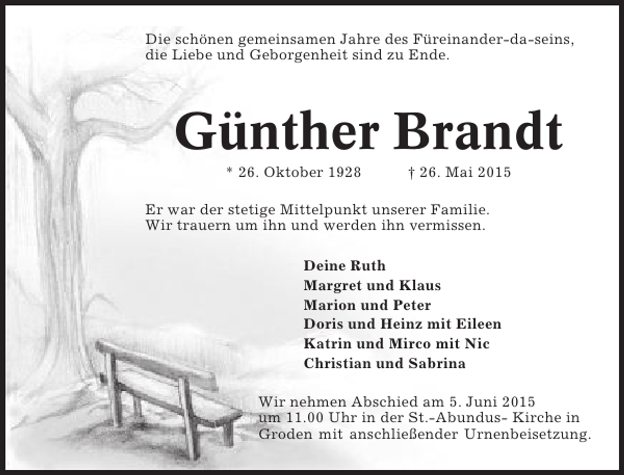 <p>Die schönen gemeinsamen Jahre des Füreinander-da-seins,<br />die Liebe und Geborgenheit sind zu Ende.</p><p>Günther Brandt<br />* 26. Oktober 1928</p><p>† 26. Mai 2015</p><p>Er war der stetige Mittelpunkt unserer Familie.<br />Wir trauern um ihn und werden ihn vermissen.<br />Deine Ruth<br />Margret und Klaus<br />Marion und Peter<br />Doris und Heinz mit Eileen<br />Katrin und Mirco mit Nic<br />Christian und Sabrina<br />Wir nehmen Abschied am 5. Juni 2015<br />um 11.00 Uhr in der St.-Abundus- Kirche in<br />Groden mit anschließender Urnenbeisetzung.</p>