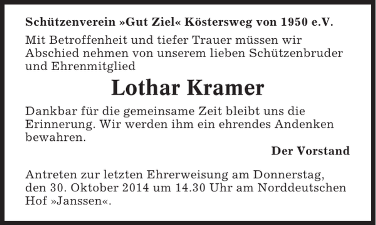 <p>Schützenverein »Gut Ziel« Köstersweg von 1950 e.V.<br />Mit Betroffenheit und tiefer Trauer müssen wir<br />Abschied nehmen von unserem lieben Schützenbruder<br />und Ehrenmitglied</p><p>Lothar Kramer<br />Dankbar für die gemeinsame Zeit bleibt uns die<br />Erinnerung. Wir werden ihm ein ehrendes Andenken<br />bewahren.<br />Der Vorstand<br />Antreten zur letzten Ehrerweisung am Donnerstag,<br />den 30. Oktober 2014 um 14.30 Uhr am Norddeutschen<br />Hof »Janssen«.</p>
