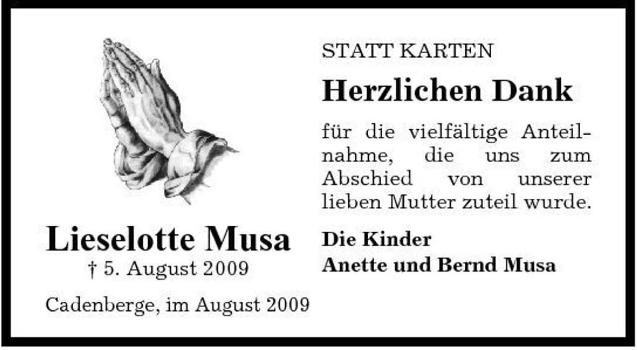 <p>STATT KARTEN</p><p>Herzlichen Dank<br />für die vielfältige Anteilnahme, die uns zum Abschied von unserer lieben Mutter zuteil wurde.</p><p>Lieselotte Musa<br />† 5. August 2009 Cadenberge, im August 2009</p><p>Die Kinder Anette und Bernd Musa</p>