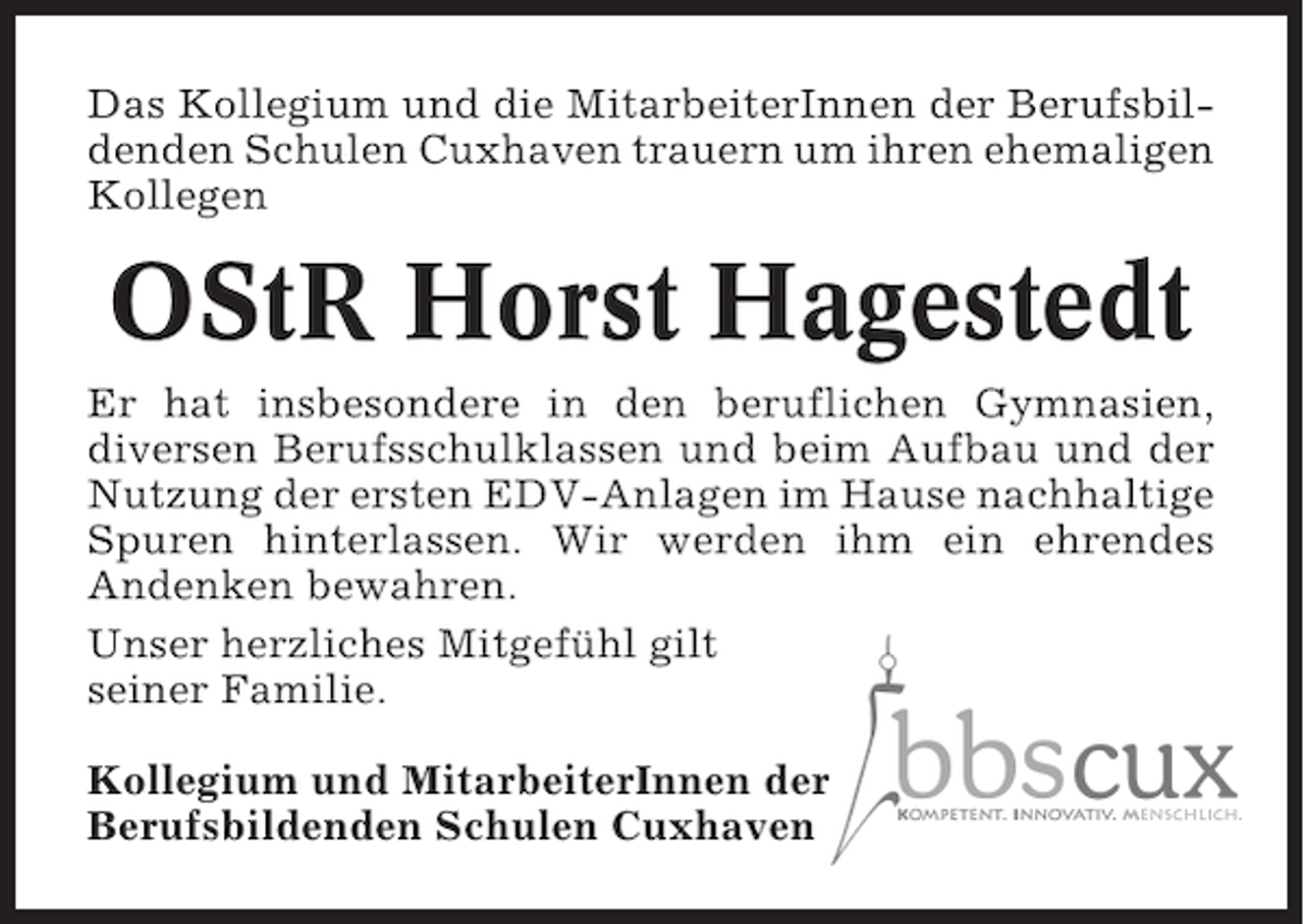 <p>Das Kollegium und die MitarbeiterInnen der Berufsbildenden Schulen Cuxhaven trauern um ihren ehemaligen<br />Kollegen</p><p>OStR Horst Hagestedt<br />Er hat insbesondere in den beruflichen Gymnasien,<br />diversen Berufsschulklassen und beim Aufbau und der<br />Nutzung der ersten EDV-Anlagen im Hause nachhaltige<br />Spuren hinterlassen. Wir werden ihm ein ehrendes<br />Andenken bewahren.<br />Unser herzliches Mitgefühl gilt<br />seiner Familie.<br />Kollegium und MitarbeiterInnen der<br />Berufsbildenden Schulen Cuxhaven</p>