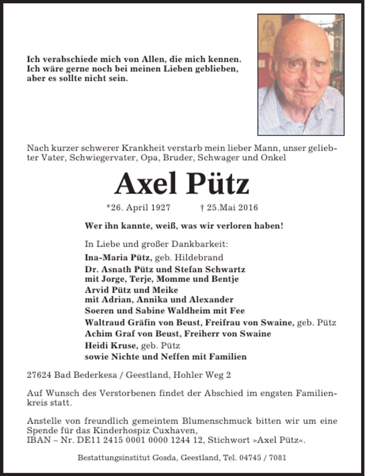 <p>Ich verabschiede mich von Allen, die mich kennen.<br />Ich wäre gerne noch bei meinen Lieben geblieben,<br />aber es sollte nicht sein.</p><p>Nach kurzer schwerer Krankheit verstarb mein lieber Mann, unser geliebter Vater, Schwiegervater, Opa, Bruder, Schwager und Onkel</p><p>Axel Pütz<br />*26. April 1927</p><p>† 25.Mai 2016</p><p>Wer ihn kannte, weiß, was wir verloren haben!<br />In Liebe und großer Dankbarkeit:<br />Ina-Maria Pütz, geb. Hildebrand<br />Dr. Asnath Pütz und Stefan Schwartz<br />mit Jorge, Terje, Momme und Bentje<br />Arvid Pütz und Meike<br />mit Adrian, Annika und Alexander<br />Soeren und Sabine Waldheim mit Fee<br />Waltraud Gräfin von Beust, Freifrau von Swaine, geb. Pütz<br />Achim Graf von Beust, Freiherr von Swaine<br />Heidi Kruse, geb. Pütz<br />sowie Nichte und Neffen mit Familien<br />27624 Bad Bederkesa / Geestland, Hohler Weg 2<br />Auf Wunsch des Verstorbenen findet der Abschied im engsten Familienkreis statt.<br />Anstelle von freundlich gemeintem Blumenschmuck bitten wir um eine<br />Spende für das Kinderhospiz Cuxhaven,<br />IBAN – Nr. DE11 2415 0001 0000 1244 12, Stichwort »Axel Pütz«.<br />Bestattungsinstitut Gosda, Geestland, Tel. 04745 / 7081</p>
