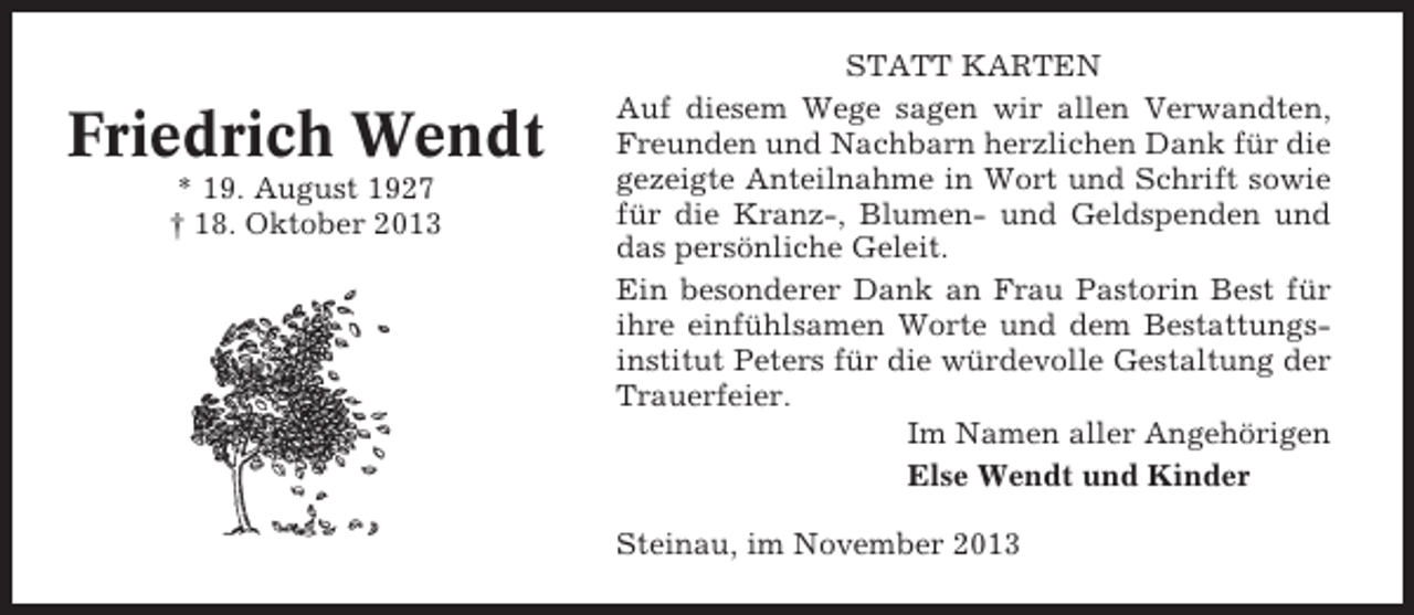 <p>Friedrich Wendt<br />* 19. August 1927<br />† 18. Oktober 2013</p><p>STATT KARTEN<br />Auf diesem Wege sagen wir allen Verwandten,<br />Freunden und Nachbarn herzlichen Dank für die<br />gezeigte Anteilnahme in Wort und Schrift sowie<br />für die Kranz-, Blumen- und Geldspenden und<br />das persönliche Geleit.<br />Ein besonderer Dank an Frau Pastorin Best für<br />ihre einfühlsamen Worte und dem Bestattungsinstitut Peters für die würdevolle Gestaltung der<br />Trauerfeier.<br />Im Namen aller Angehörigen<br />Else Wendt und Kinder<br />Steinau, im November 2013</p>