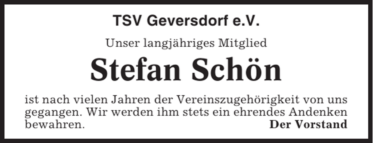 <p>TSV Geversdorf e.V.<br />Unser langjähriges Mitglied</p><p>Stefan Schön<br />ist nach vielen Jahren der Vereinszugehörigkeit von uns<br />gegangen. Wir werden ihm stets ein ehrendes Andenken<br />bewahren.<br />Der Vorstand</p>
